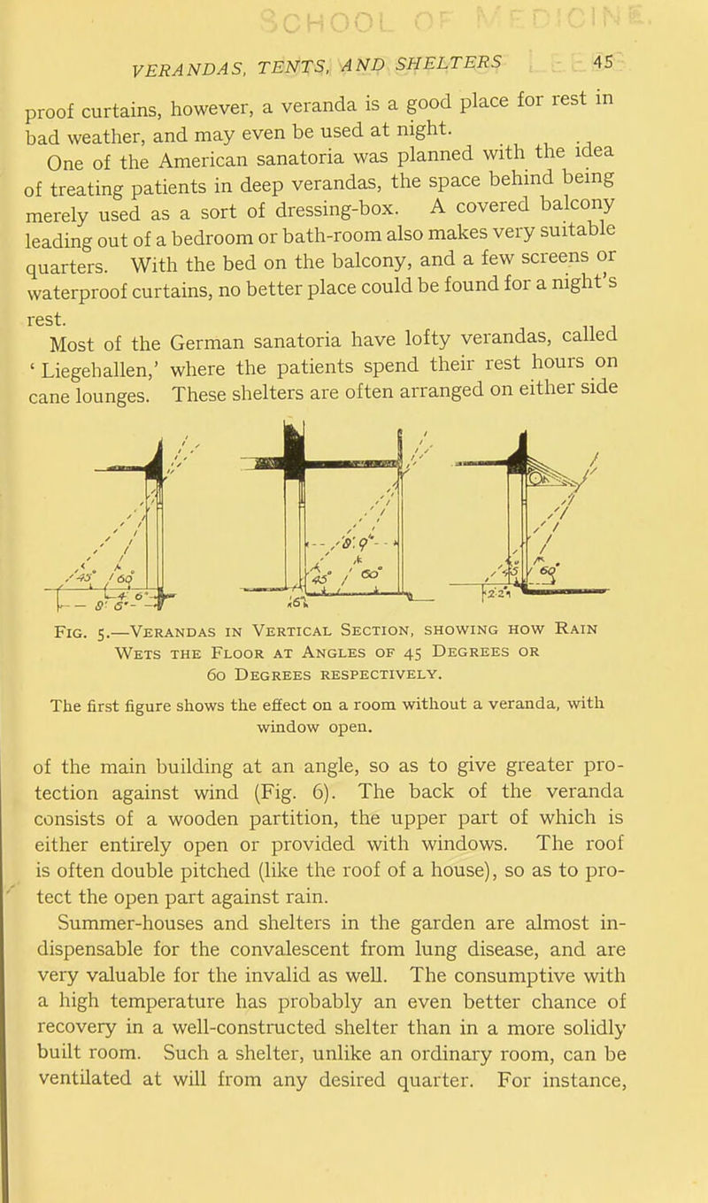 ^OHOO! VERANDAS, TENTS. AND SHELTERS 45 proof curtains, however, a veranda is a good place for rest in bad weather, and may even be used at night. One of the American sanatoria was planned with the idea of treating patients in deep verandas, the space behind being merely used as a sort of dressing-box. A covered balcony leading out of a bedroom or bath-room also makes very suitable quarters. With the bed on the balcony, and a few screens or waterproof curtains, no better place could be found for a night's rest. Most of the German sanatoria have lofty verandas, called ' Liegehallen,' where the patients spend their rest hours on cane lounges. These shelters are often arranged on either side / 1 \ — 1^ «f5 // / / / / Fig. 5.—Verandas in Vertical Section, showing how Rain Wets the Floor at Angles of 45 Degrees or 60 Degrees respectively. The first figure shows the effect on a room without a veranda, with window open. of the main building at an angle, so as to give greater pro- tection against wind (Fig. 6). The back of the veranda consists of a wooden partition, the upper part of which is either entirely open or provided with windows. The roof is often double pitched (like the roof of a house), so as to pro- tect the open part against rain. Summer-houses and shelters in the garden are almost in- dispensable for the convalescent from lung disease, and are very valuable for the invalid as well. The consumptive with a high temperature has probably an even better chance of recovery in a well-constructed shelter than in a more solidly built room. Such a shelter, unlike an ordinary room, can be ventilated at will from any desired quarter. For instance,