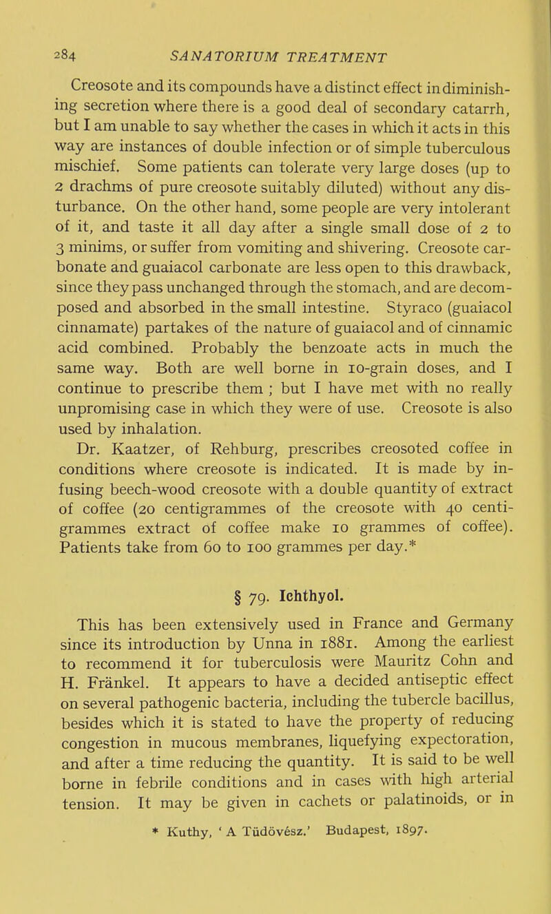 Creosote and its compounds have a distinct effect in diminish- ing secretion where there is a good deal of secondary catarrh, but I am unable to say whether the cases in wliich it acts in this way are instances of double infection or of simple tuberculous mischief. Some patients can tolerate very large doses (up to 2 drachms of pure creosote suitably diluted) without any dis- turbance. On the other hand, some people are very intolerant of it, and taste it all day after a single small dose of 2 to 3 minims, or suffer from vomiting and shivering. Creosote car- bonate and guaiacol carbonate are less open to this drawback, since they pass unchanged through the stomach, and are decom- posed and absorbed in the small intestine. Styraco (guaiacol cinnamate) partakes of the nature of guaiacol and of cinnamic acid combined. Probably the benzoate acts in much the same way. Both are well borne in lo-grain doses, and I continue to prescribe them ; but I have met with no really unpromising case in which they were of use. Creosote is also used by inhalation. Dr. Kaatzer, of Rehburg, prescribes creosoted coffee in conditions where creosote is indicated. It is made by in- fusing beech-wood creosote with a double quantity of extract of coffee (20 centigrammes of the creosote with 40 centi- grammes extract of coffee make 10 grammes of coffee). Patients take from 60 to 100 grammes per day.* § 79. Ichthyol. This has been extensively used in France and Germany since its introduction by Unna in 1881. Among the earliest to recommend it for tuberculosis were Mauritz Cohn and H. Frankel. It appears to have a decided antiseptic effect on several pathogenic bacteria, including the tubercle bacillus, besides which it is stated to have the property of reducing congestion in mucous membranes, liquefying expectoration, and after a time reducing the quantity. It is said to be well borne in febrile conditions and in cases with high arterial tension. It may be given in cachets or palatinoids, or in * Kuthy, ' A Tiidovesz.' Budapest, 1897.