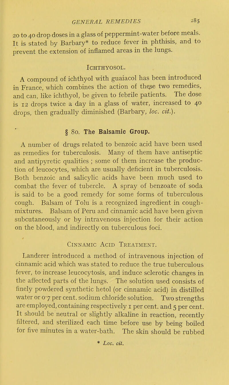 20 to 40 drop doses in a glass of peppermint-water before meals. It is stated by Barbary* to reduce fever in phthisis, and to prevent the extension of inflamed areas in the lungs. ICHTHYOSOL. A compound of ichthyol with guaiacol has been introduced in France, which combines the action of thqge two remedies, and can, like ichthyol, be given to febrile patients. The dose is 12 drops twice a day in a glass of water, increased to 40 drops, then gradually diminished (Barbary, loc. cit). § 80. The Balsamic Group, A number of drugs related to benzoic acid have been used as remedies for tuberculosis. Many of them have antiseptic and antipyretic qualities ; some of them increase the produc- tion of leucocytes, which are usually deficient in tuberculosis. Both benzoic and salicylic acids have been much used to combat the fever of tubercle. A spray of benzoate of soda is said to be a good remedy for some forms of tuberculous cough. Balsam of Tolu is a recognized ingredient in cough- mixtures. Balsam of Peru and cinnamic acid have been given subcutaneously or by intravenous injection for their action on the blood, and indirectly on tuberculous foci. Cinnamic Acid Treatment. Landerer introduced a method of intravenous injection of cinnamic acid which was stated to reduce the true tuberculous fever, to increase leucocytosis, and induce sclerotic changes in the affected parts of the lungs. The solution used consists of finely powdered synthetic hetol (or cinnamic acid) in distilled water or 07 per cent, sodium chloride solution. Two strengths are employed, containing respectively i per cent, and 5 per cent. It should be neutral or slightly alkaline in reaction, recently filtered, and sterilized each time before use by being boiled for five minutes in a water-bath. The skin should be rubbed Loc. cit.