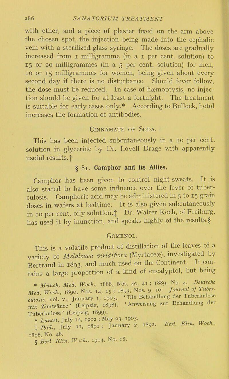 with ether, and a piece of plaster fixed on the arm above the chosen spot, the injection being made into the cephaHc vein with a sterihzed glass syringe. The doses are gradually increased from i milligramme (in a i per cent, solution) to 15 or 20 milligrammes (in a 5 per cent, solution) for men, 10 or 15 milligrammes for women, being given about every second day if there is no disturbance. Should fever follow, the dose must be reduced. In case of haemoptysis, no injec- tion should be given for at least a fortnight. The treatment is suitable for early cases only.* According to Bullock, hetol increases the formation of antibodies. CiNNAMATE OF SODA, This has been injected subcutaneously in a 10 per cent, solution in glycerine by Dr. Lovell Drage with apparently useful results, f § 81. Camphor and its Allies. Camphor has been given to control night-sweats. It is also stated to have some influence over the fever of tuber- culosis. Camphoric acid may be administered in 5 to 15 grain doses in wafers at bedtime. It is also given subcutaneously in 10 per cent, oily solution.J Dr. Walter Koch, of Freiburg, has used it by inunction, and speaks highly of the results.§ GOMENOL. This is a volatile product of distillation of the leaves of a variety of Melaleuca viridiflora (Myrtaceae), investigated by Bertrand in 1893, and much used on the Continent. It con- tains a large proportion of a kind of eucalyptol, but being * Munch. Med. Woch., 1888, Nos. 40. 41 : 1889, No. 4. Detdsche Med. Woch.. 1890, Nos. 14, I5 ; 1893. Nos. 9. 10. Jouyncd of Tuber- culosis, vol. v.. January i. 1903. ' Die Behaiidlung der Tuberkulose mit Zimtsaure' (Leipzig. 1898). ' Anweisung zur Behandlung der Tuberkulose' (Leipzig, 1899). t Lancet, July 12, 1902 ; May 23, 1903. „ , t Ibid.. July II, 1891 ; January 2, 1892. Berl. Khn. Woch.. 1898, No. 48. § Berl. Klin. Woch.. 1904. No. 18.