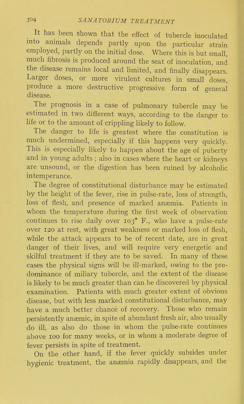 It has been shown that the effect of tubercle inoculated into animals depends partly upon the particular strain employed, partly on the initial dose. Where this is but small, much fibrosis is produced around the seat of inoculation, and the disease remains local and limited, and finally disappears. Larger doses, or more virulent cultures in small doses, produce a more destructive progressive form of general disease. The prognosis in a case of pulmonary tubercle may be estimated in two different ways, according to the danger to life or to the amount of crippling likely to follow. The danger to life is greatest where the constitution is much undermined, especially if this happens very quickly. This is especially likely to happen about the age of puberty and in young adults ; also in cases where the heart or kidneys are unsound, or the digestion has been ruined by alcoholic intemperance. The degree of constitutional disturbance may be estimated by the height of the fever, rise in pulse-rate, loss of strength, loss of flesh, and presence of marked anaemia. Patients in whom the temperature during the first week of observation continues to rise daily over 103° F., who have a pulse-rate over 120 at rest, with great weakness or marked loss of flesh, while the attack appears to be of recent date, are in great danger of their lives, and will require very energetic and skilful treatment if they are to be saved. In many of these cases the physical signs will be ill-marked, owing to the pre- dominance of miliary tubercle, and the extent of the disease is likely to be much greater than can be discovered by physical examination. Patients with much greater extent of obvious disease, but with less marked constitutional disturbance, may have a much better chance of recovery. Those who remain persistently anaemic, in spite of abundant fresh air, also usually do ill, as also do those in whom the pulse-rate continues above 100 for many weeks, or in whom a moderate degree of fever persists in spite of treatment. On the other hand, if the fever quickly subsides under hygienic treatment, the anaemia rapidly disappears, and the