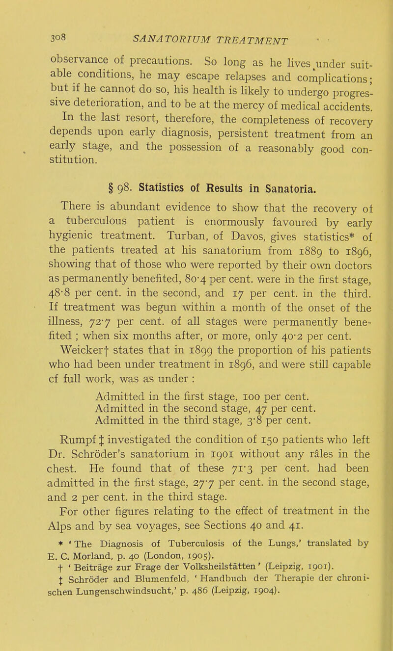 observance of precautions. So long as he lives under suit- able conditions, he may escape relapses and complications; but if he cannot do so, his health is likely to undergo progres- sive deterioration, and to be at the mercy of medical accidents. In the last resort, therefore, the completeness of recovery depends upon early diagnosis, persistent treatment from an early stage, and the possession of a reasonably good con- stitution. § 98. Statistics of Results in Sanatoria. There is abundant evidence to show that the recovery of a tuberculous patient is enormously favoured by early hygienic treatment. Turban, of Davos, gives statistics* of the patients treated at his sanatorium from 1889 to 1896, showing that of those who were reported by their own doctors as permanently benefited, 80-4 per cent, were in the first stage, 48-8 per cent, in the second, and 17 per cent, in the third. If treatment was begun within a month of the onset of the illness, 727 per cent, of all stages were permanently bene- fited ; when six months after, or more, only 40-2 per cent. Weickerf states that in 1899 the proportion of his patients who had been under treatment in 1896, and were still capable cf full work, was as under : Admitted in the first stage, 100 per cent. Admitted in the second stage, 47 per cent. Admitted in the third stage, 3*8 per cent. Rumpf J investigated the condition of 150 patients who left Dr. Schroder's sanatorium in 1901 without any rales in the chest. He found that of these 7i-3 per cent, had been admitted in the first stage, 27*7 per cent, in the second stage, and 2 per cent, in the third stage. For other figures relating to the effect of treatment in the Alps and by sea voyages, see Sections 40 and 41. * ' The Diagnosis of Tuberculosis of the Lungs,' translated by E. C. Morland, p. 40 (London, 1905). t ' Beitrage zur Frage der Volksheilstatten' (Leipzig, 1901). t Schroder and Blumenfeld, ' Handbuch der Therapie der chroni- schen Lungenschwindsucht,' p. 486 (Leipzig, 1904).