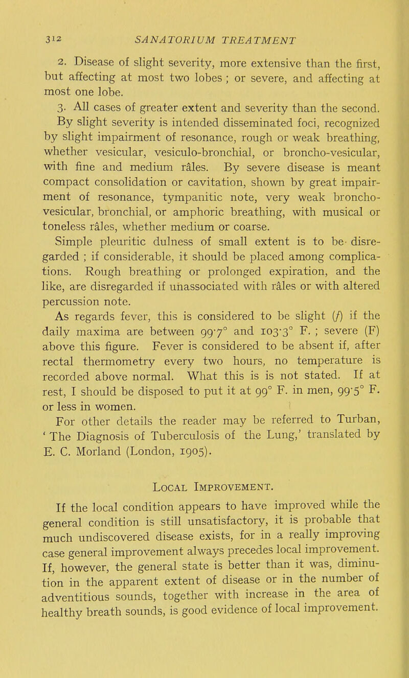 2. Disease of slight severity, more extensive than the first, but affecting at most two lobes ; or severe, and affecting at most one lobe. 3. All cases of greater extent and severity than the second. By slight severity is intended disseminated foci, recognized by slight impairment of resonance, rough or weak breathing, whether vesicular, vesiculo-bronchial, or broncho-vesicular, with fine and medium rales. By severe disease is meant compact consolidation or cavitation, shown by great impair- ment of resonance, tympanitic note, very weak broncho- vesicular, bronchial, or amphoric breathing, with musical or toneless rales, whether medium or coarse. Simple pleuritic dulness of small extent is to be- disre- garded ; if considerable, it should be placed among complica- tions. Rough breathing or prolonged expiration, and the like, are disregarded if uiiassociated with rales or with altered percussion note. As regards fever, this is considered to be slight (/) if the daily maxima are between 997° and 103-3° F. ; severe (F) above this figure. Fever is considered to be absent if, after rectal thermometry every two hours, no temperature is recorded above normal. What this is is not stated. If at rest, I should be disposed to put it at 99° F. in men, 99-5° F. or less in women. For other details the reader may be referred to Turban, ' The Diagnosis of Tuberculosis of the Lung,' translated by E. C. Morland (London, 1905). Local Improvement, If the local condition appears to have improved while the general condition is still unsatisfactory, it is probable that much undiscovered disease exists, for in a really improving case general improvement always precedes local improvement. If, however, the general state is better than it was, diminu- tion in the apparent extent of disease or in the number of adventitious sounds, together with increase in the area of healthy breath sounds, is good evidence of local improvement.