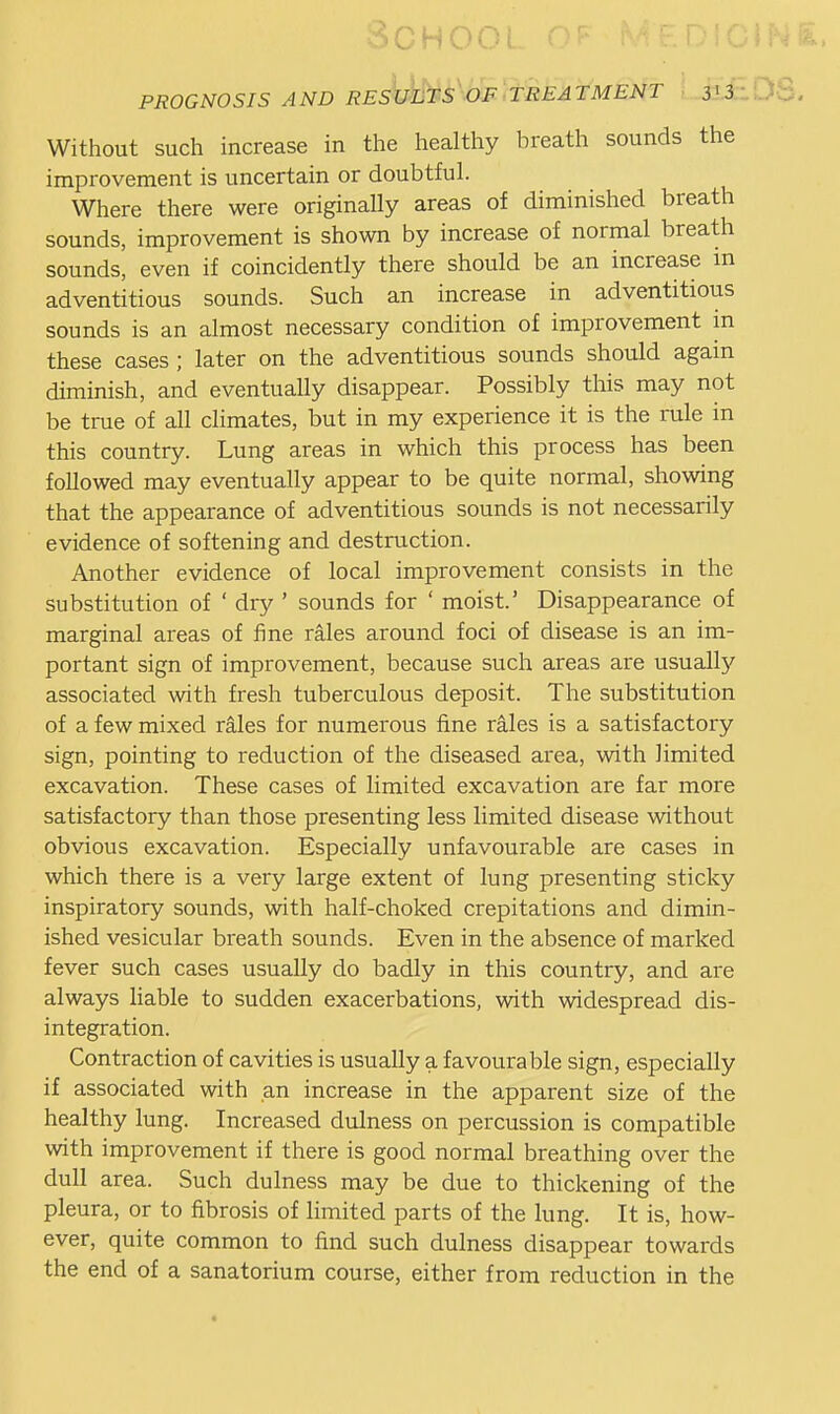 Without such increase in the healthy breath sounds the improvement is uncertain or doubtful. Where there were originally areas of diminished breath sounds, improvement is shown by increase of normal breath sounds, even if coincidently there should be an increase m adventitious sounds. Such an increase in adventitious sounds is an almost necessary condition of improvement m these cases ; later on the adventitious sounds should again diminish, and eventually disappear. Possibly this may not be true of all climates, but in my experience it is the rule in this country. Lung areas in which this process has been followed may eventually appear to be quite normal, showing that the appearance of adventitious sounds is not necessarily evidence of softening and destruction. Another evidence of local improvement consists in the substitution of ' dry ' sounds for ' moist.' Disappearance of marginal areas of fine rales around foci of disease is an im- portant sign of improvement, because such areas are usually associated with fresh tuberculous deposit. The substitution of a few mixed rales for numerous fine rales is a satisfactory sign, pointing to reduction of the diseased area, with limited excavation. These cases of limited excavation are far more satisfactory than those presenting less limited disease without obvious excavation. Especially unfavourable are cases in which there is a very large extent of lung presenting sticky inspiratory sounds, with half-choked crepitations and dimin- ished vesicular breath sounds. Even in the absence of marked fever such cases usually do badly in this country, and are always liable to sudden exacerbations, with widespread dis- integration. Contraction of cavities is usually a favourable sign, especially if associated with an increase in the apparent size of the healthy lung. Increased dulness on percussion is compatible with improvement if there is good normal breathing over the dull area. Such dulness may be due to thickening of the pleura, or to fibrosis of limited parts of the lung. It is, how- ever, quite common to find such dulness disappear towards the end of a sanatorium course, either from reduction in the