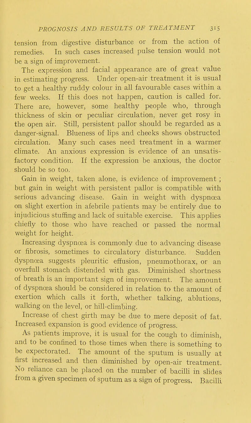 tension from digestive disturbance or from the action of remedies. In such cases increased pulse tension would not be a sign of improvement. The expression and facial appearance are of great value in estimating progress. Under open-air treatment it is usual to get a healthy ruddy colour in all favourable cases within a few weeks. If this does not happen, caution is called for. There are, however, some healthy people who, through thickness of skin or peculiar circulation, never get rosy in the open air. Still, persistent pallor should be regarded as a danger-signal. Blueness of lips and cheeks shows obstructed circulation. Many such cases need treatment in a warmer climate. An anxious expression is evidence of an unsatis- factory condition. If the expression be anxious, the doctor should be so too. Gain in weight, taken alone, is evidence of improvement ; but gain in weight with persistent pallor is compatible with serious advancing disease. Gain in weight with dyspnoea on slight exertion in afebrile patients may be entirely due to injudicious stuffing and lack of suitable exercise. This applies chiefly to those who have reached or passed the normal weight for height. Increasing dyspnoea is commonly due to advancing disease or fibrosis, sometimes to circulatory disturbance. Sudden dyspnoea suggests pleuritic effusion, pneumothorax, or an overfull stomach distended with gas. Diminished shortness of breath is an important sign of improvement. The amount of dyspnoea should be considered in relation to the amount of exertion which calls it forth, whether talking, ablutions, walking on the level, or hill-climbing. Increase of chest girth may be due to mere deposit of fat. Increased expansion is good evidence of progress. As patients improve, it is usual for the cough to diminish, and to be confined to those times when there is something to be expectorated. The amount of the sputum is usually at first increased and then diminished by open-air treatment. No reliance can be placed on the number of bacilli in slides from a given specimen of sputum as a sign of progress. Bacilli