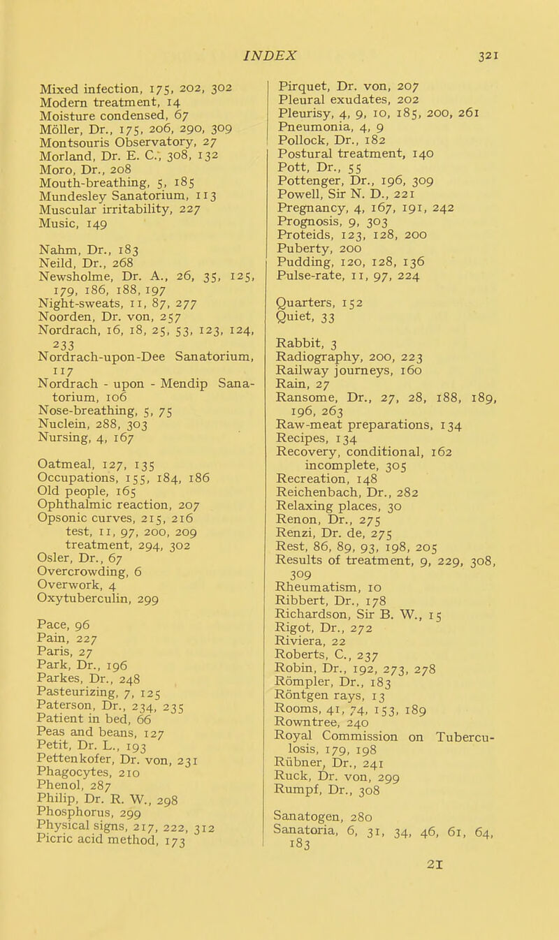 Mixed infection, 175, 202, 302 Modern treatment, 14 Moisture condensed, 67 Moller, Dr., 175, 206, 290, 309 Montsouris Observatory, 27 Morland, Dr. E. C, 308, 132 Moro, Dr., 208 Mouth-breathing, 5, 185 Mundesley Sanatorium, 113 Muscular irritability, 227 Music, 149 Nahm, Dr., 183 Neild, Dr., 268 Newsholme, Dr. A., 26, 35, 125, 179, 186, 188, 197 Night-sweats, 11, 87, 277 Noorden, Dr. von, 257 Nordrach, 16, 18, 25, 53, 123, 124, 233 Nordrach-upon-Dee Sanatorium, 117 Nordrach - upon - Mendip Sana- torium, 106 Nose-breathing, 5, 75 Nuclein, 288, 303 Nursing, 4, 167 Oatmeal, 127, 135 Occupations, 155, 184, 186 Old people, 165 Ophthalmic reaction, 207 Opsonic curves, 215, 216 test, II, 97, 200, 209 treatment, 294, 302 Osier, Dr., 67 Overcrowding, 6 Overwork, 4 Oxytuberculin, 299 Pace, 96 Pain, 227 Paris, 27 Park, Dr., 196 Parkes, Dr., 248 Pasteurizing, 7, 125 Paterson, Dr., 234, 235 Patient in bed, 66 Peas and beans, 127 Petit, Dr. L., 193 Pettenkofer, Dr. von, 231 Phagocytes, 210 Phenol, 287 Philip, Dr. R. W., 298 Phosphorus, 299 Physical signs, 217, 222, 312 Picric acid method, 173 Pirquet, Dr. von, 207 Pleural exudates, 202 Pleurisy, 4, 9, 10, 185, 200, 261 Pneumonia, 4, 9 Pollock, Dr., 182 Postural treatment, 140 Pott, Dr., 55 Pottenger, Dr., 196, 309 Powell, Sir N. D., 221 Pregnancy, 4, 167, 191, 242 Prognosis, 9, 303 Proteids, 123, 128, 200 Puberty, 200 Pudding, 120, 128, 136 Pulse-rate, 11, 97, 224 Quarters, 152 Quiet, 33 Rabbit, 3 Radiography, 200, 223 Railway journeys, 160 Rain, 27 Ransome, Dr., 27, 28, 188, 189, 196, 263 Raw-meat preparations, 134 Recipes, 134 Recovery, conditional, 162 incomplete, 305 Recreation, 148 Reichenbach, Dr., 282 Relaxing places, 30 Renon, Dr., 275 Renzi, Dr. de, 275 Rest, 86, 89, 93, 198, 205 Results of treatment, 9, 229, 308, 309 Rheumatism, 10 Ribbert, Dr., 178 Richardson, Sir B. W., 15 Rigot, Dr., 272 Riviera, 22 Roberts, C., 237 Robin, Dr., 192, 273, 278 Rompler, Dr., 183 Rontgen rays, 13 Rooms, 41, 74, 153, 189 Rowntree, 240 Royal Commission on Tubercu- losis, 179, 198 Riibnen Dr., 241 Ruck, Dr. von, 299 Rumpf, Dr., 308 Sanatogen, 280 Sanatoria, 6, 31, 34, 46, 61, 64, 183 21