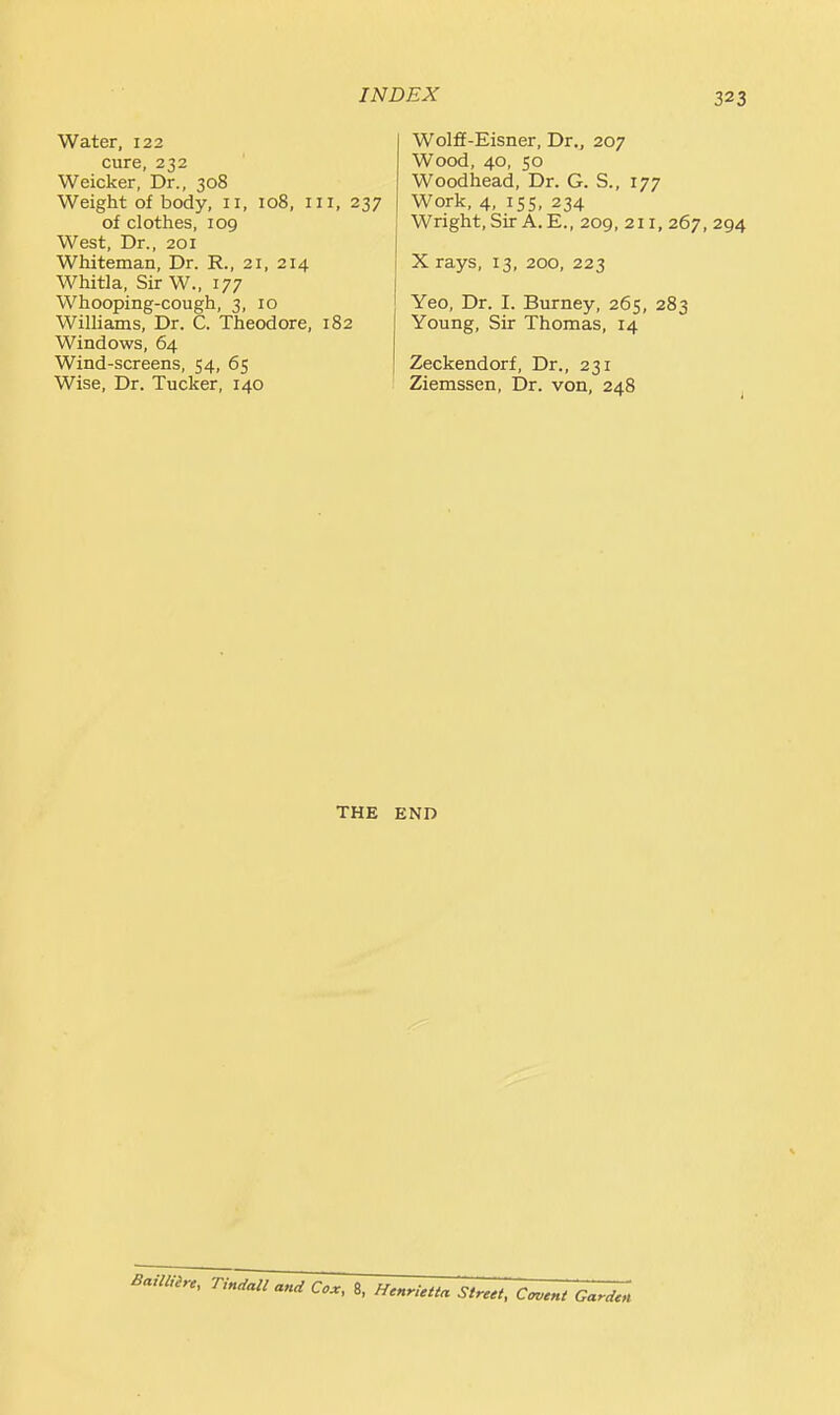 Water, 122 cure, 232 Weicker, Dr., 308 Weight of body, 11, 108, iii, 237 of clothes, 109 West, Dr., 201 Whiteman, Dr. R., 21, 214 Whitla, Sir W., 177 Whooping-cough, 3, 10 Williams, Dr. C. Theodore, 182 Windows, 64 Wind-screens, 54, 65 Wise, Dr. Tucker, 140 Wolff-Eisner, Dr., 207 Wood, 40, 50 Woodhead, Dr. G. S., 177 Work, 4, 155, 234 Wright, Sir A. E., 209, 211, 267, 294 X rays, 13, 200, 223 Yeo, Dr. I. Burney, 265, 283 Young, Sir Thomas, 14 Zeckendorf, Dr., 231 Ziemssen, Dr. von, 248 THE END