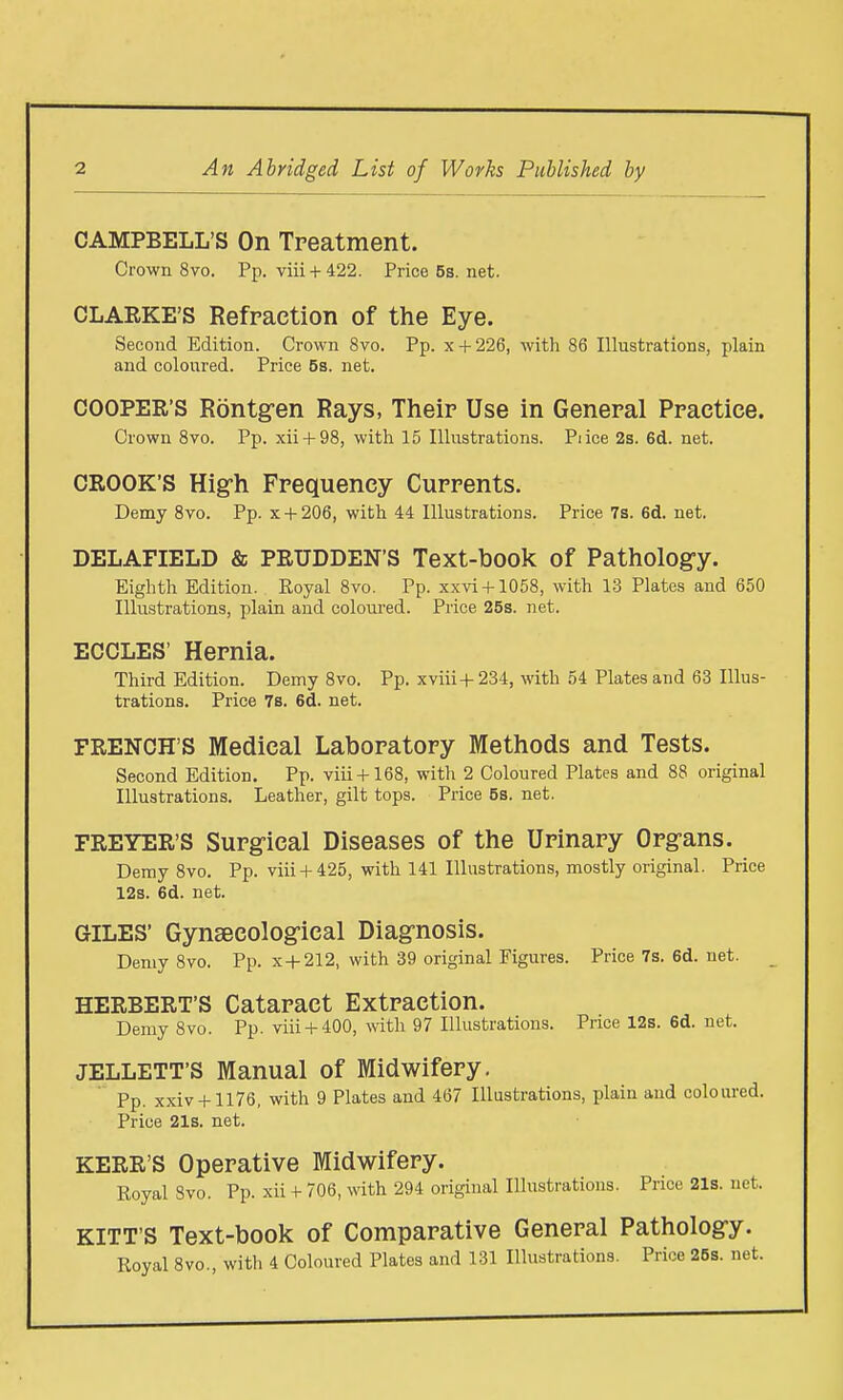 CAMPBELL'S On Treatment. Crown 8vo. Pp. viii+422. Price5s.net. CLARKE'S Refraction of the Eye. Second Edition. Crown 8vo. Pp. x + 226, with 86 Illustrations, plain and coloured. Price 5s. net. COOPER'S Rontg-en Rays, Their Use in General Practice. Crown 8vo. Pp. xii + 98, with 15 Illustrations. Pi ice 2s. 6d. net. CROOK'S Hig-h Frequency Currents. Demy 8vo. Pp. x + 206, with 44 Illustrations. Price 7s. 6d. net. DELAFIELD & PRUDDEN'S Text-book of Patholog-y. Eighth Edition. Royal 8vo. Pp. xxvl + 1058, with 1-3 Plates and 650 Illustrations, plain and coloured. Price 25s. net. ECCLES' Hernia. Third Edition. Demy 8vo. Pp. xviii+234, with 54 Plates and 63 Illus- trations. Price 7s. 6d. net. FRENCH'S Medical Laboratory Methods and Tests. Second Edition. Pp. viii+168, with 2 Coloured Plates and 88 original Illustrations. Leather, gilt tops. Price 5s. net. FREYER'S Surg-ical Diseases of the Urinary Org-ans. Demy 8vo. Pp. viii + 425, with 141 Illustrations, mostly original. Price 12s. 6d. net. GILES' Gynsecolog-ical Diagnosis. Demy 8vo. Pp. x+212, with 39 original Figures. Price 7s. 6d. net. HERBERT'S Cataract Extraction. Demy 8vo. Pp. viii + 400, with 97 Illustrations. Price 12s. 6d. net. JELLETT'S Manual of Midwifery, Pp. x.xiv + 1176, with 9 Plates and 467 Illustrations, plain and coloured. Price 21s. net. KERR'S Operative Midwifery. Royal Svo. Pp. xii + 706, with 294 original Illustrations. Price 21s. net. KITT'S Text-book of Comparative General Patholog-y. Roval 8vo., with 4 Coloured Plates and 131 Illustrations. Price 25s. net.