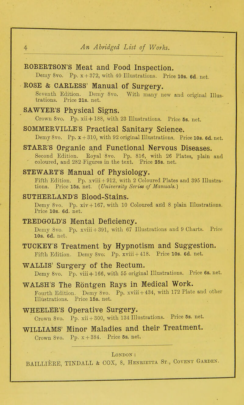 ROBERTSON'S Meat and Food Inspection. Demy 8vo. Pp. x + 372, with 40 Illustrations. Price 10s. 6d. net. ROSE & CARLESS' Manual of Surgery. Seventh Edition. Demy 8vo. With many new and original Illus- trations. Price 21s. net. SAWYER'S Physical Signs. Crown 8vo. Pp. xii-+-188, with 23 Illustrations. Price6s.net. SOMMERVILLE'S Practical Sanitary Science. Demy 8vo. Pp. x + 310, with 92 original Illustrations. Price 10s. 6d. net. STARR'S Organic and Functional Nervous Diseases. Second Edition. Royal 8vo. Pp. 816, with 26 Plates, plain and coloured, and 282 Figures in the text. Price 25b. net. STEWART'S Manual of Physiology. Fifth Edition. Pp. xviii + 912, with 2 Coloured Plates and 395 Illustra- tions. Pricel5s.net. {University Series of Manuals.) SUTHERLAND'S Blood-Stains. Demy 8vo. Pp. xiv+167, with 10 Coloured arid 8 plain Illustrations. Price 10s. 6d. net. TREDGOLD'S Mental Deficiency. Demy 8vo. Pp. xviii 4-391, with 67 Illustrations and 9 Charts. Price 10s. 6d. net. TUCKEY'S Treatment by Hypnotism and Suggestion. Fifth Edition. Demy 8vo: Pp. xviii+ 418. Price 10s. 6d. net. WALLIS' Surgery of the Rectum. Demy 8vo. Pp. viii+166, with 55 original Illustrations. Price 6s. net. WALSH'S The Rontgen Rays in Medical Work. Fourth Edition. Demy 8vo. Pp. xviii H-434, with 172 Plate and other Illiistrations. Price 15s. net. WHEELER'S Operative Surgery. Crown 8vo. Pp. xii + 300, with 134 Illustrations. Price 5s. net. WILLIAMS' Minor Maladies and their Treatment. Crown 8vo. Pp. x + 384. Price5s.net. London :