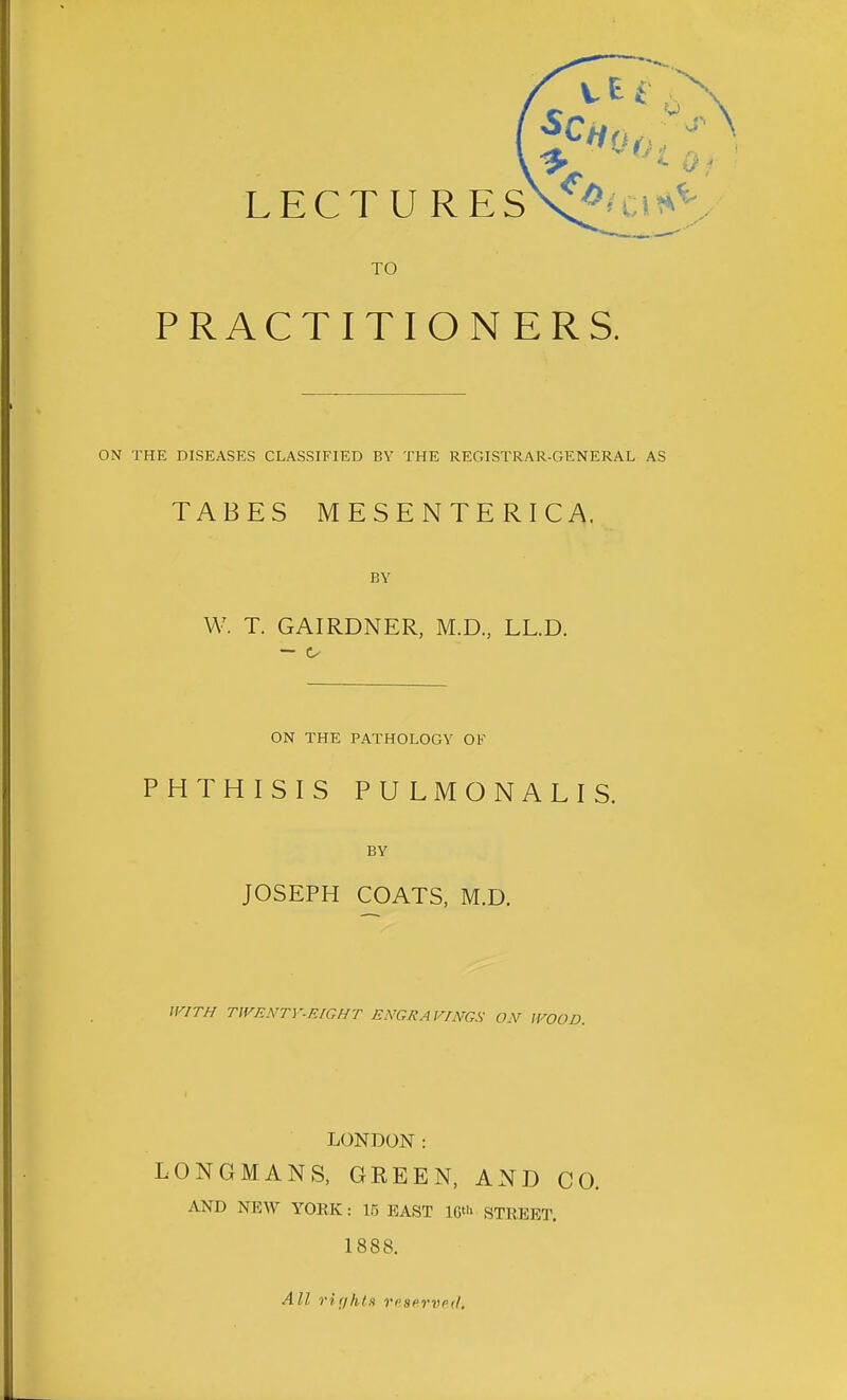 LECTU RESK'^H.i?*^ TO PRACTITIONERS. ON THE DISEASES CLASSIFIED BY THE REGISTRAR-GENERAL AS TABES MESENTERIC A. BY W. T. GAIRDNER, M.D, LL.D. — ON THE PATHOLOGY OF PHTHISIS PULMONALIS. BY JOSEPH COATS, M.D. IV/T/f TWRNTY-EIGHT ENGRAVINGS ON IVOOD. LONDON: LONGMANS, GEEEN, AND CO. AND NEW YOEK: 15 BAST IG' STREET. 1888. All rir/hts ri'sprvpil.