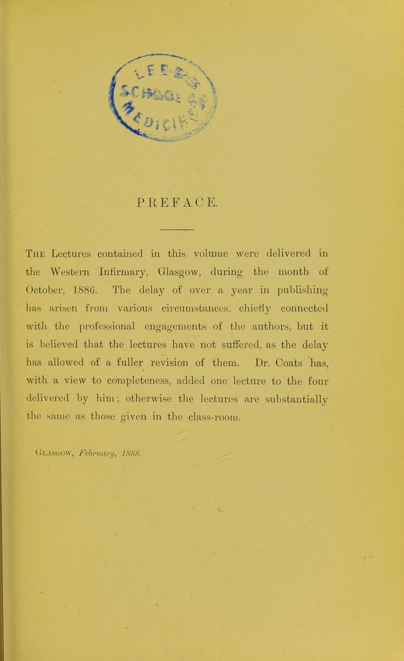 PEEFACE. The Lectures contained in this volume were delivered in the Western Infirmary, Glasgow, during the month of October, 1S8G. The delay of over a year in publishing lias arisen from various cii'cuinstances, cliieHy connected with tlie professional engagements of the authors, but it is believed that the lectures have not suffered, as the delay has allowed of a fuller revision of them. Dr. Coats has, with a view to completeness, added one lecture to the four delivered by him ; otherwise the lectures are substantially the same as those given in the class-room. tiLAscfow, Fiihnuirii, y,S',s',s'.