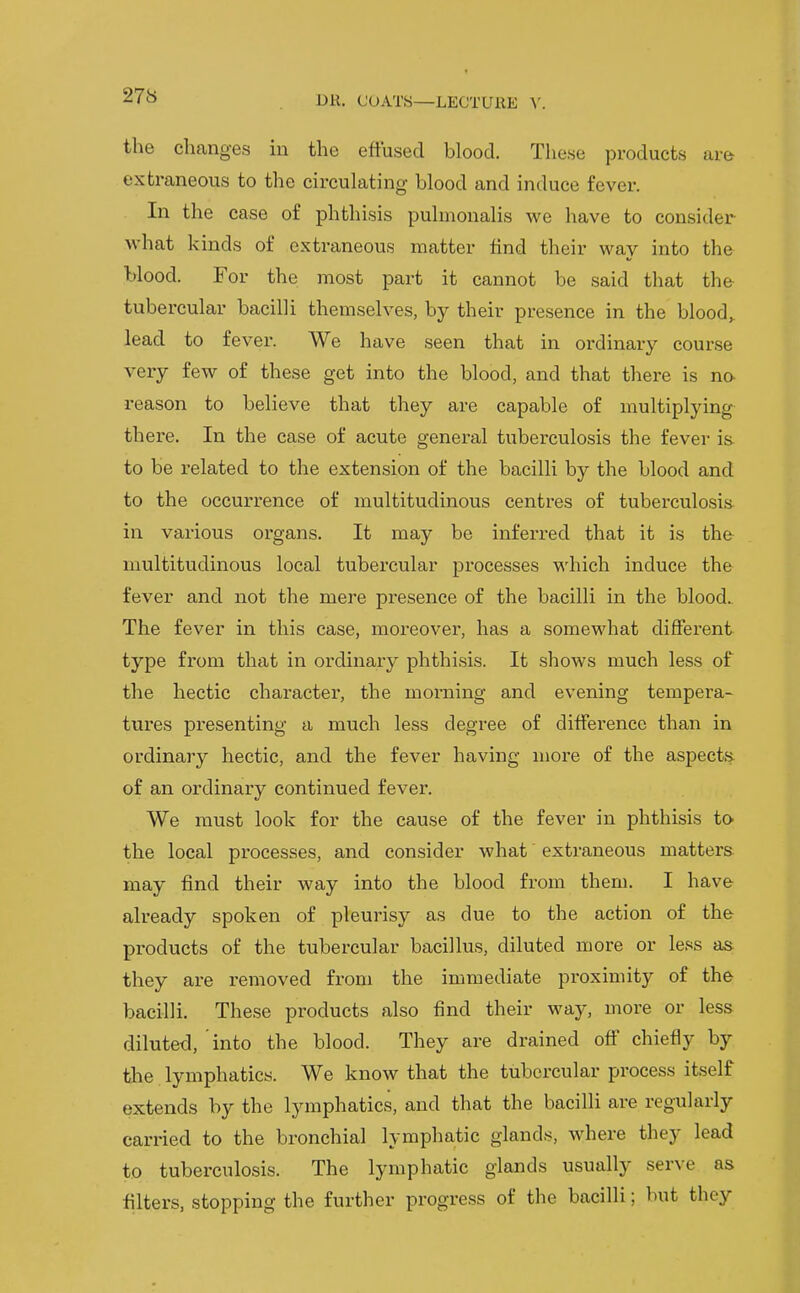 the changes in the effused blood. These products are extraneous to the circulating blood and induce fever. In the case of phthisis pulmonalis we have to consider what kinds of extraneous matter find their way into the blood. For the most part it cannot be said that the tubercular bacilli themselves, by their presence in the bloody lead to fever. We have seen that in ordinary course very few of these get into the blood, and that there is no- reason to believe that they are capable of multiplying- there. In the case of acute general tuberculosis the fever is- to be related to the extension of the bacilli by the blood and to the occurrence of multitudinous centres of tuberculosis- in various organs. It may be inferred that it is the- multitudinous local tubercular processes which induce the fever and not the mere presence of the bacilli in the blood. The fever in this case, moreover, has a somewhat different type from that in ordinary phthisis. It shows much less of the hectic character, the morning and evening tempera- tures pi-esenting a much less degree of difference than in ordinary hectic, and the fever having more of the aspects of an ordinary continued fever. We must look for the cause of the fever in phthisis to the local processes, and consider what extraneous matters may find their way into the blood from them. I have already spoken of pleurisy as due to the action of the products of the tubercular bacillus, diluted more or less as they are removed from the immediate proximity of the bacilli. These products also find their way, more or less diluted, into the blood. They are drained off chiefly by the lymphatics. We know that the tubercular process itself extends by the lymphatics, and that the bacilli are regularly carried to the bronchial lymphatic glands, where they lead to tuberculosis. The lymphatic glands usually serve as filters, stopping the further progress of the bacilli; but they
