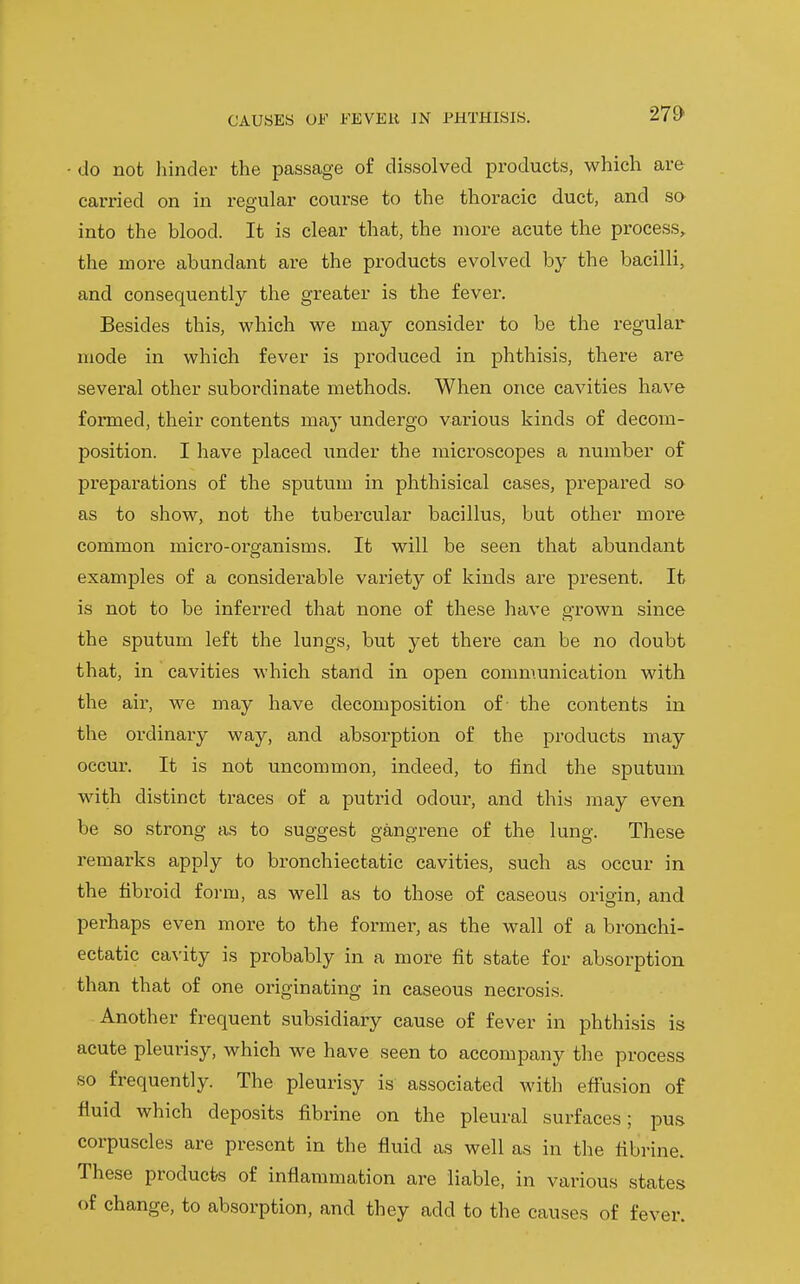 do not liinder the passage of dissolved products, which are carried on in regular course to the thoracic duct, and so into the blood. It is clear that, the more acute the process,, the more abundant are the products evolved by the bacilli, and consequently the greater is the fever. Besides this, which we may consider to be the regular mode in which fever is produced in phthisis, there are several other subordinate methods. When once cavities have formed, their contents may undergo various kinds of decom- position. I have placed under the microscopes a number of preparations of the sputum in phthisical cases, prepared so as to show, not the tubercular bacillus, but other more common micro-organisms. It will be seen that abundant examples of a considerable variety of kinds are present. It is not to be inferred that none of these have grown since the sputum left the lungs, but yet there can be no doubt that, in cavities which stand in open communication with the air, we may have decomposition of the contents in the ordinaiy way, and absorption of the products may occur. It is not uncommon, indeed, to find the sputum with distinct traces of a putrid odoui, and this may even be so strong as to suggest gangrene of the lung. These remarks apply to bronchiectatic cavities, such as occur in the fibroid form, as well as to those of caseous orio-in, and perhaps even more to the former, as the wall of a bronchi- ectatic ca\'ity is probably in a more fit state for absorption than that of one originating in caseous necrosis. Another frequent subsidiary cause of fever in phthisis is acute pleurisy, which we have seen to accompany the process so frequently. The pleurisy is associated with effusion of fluid which deposits fibrine on the pleural surfaces; pus corpuscles are present in the fluid as well as in the fibrine. These products of inflammation are liable, in various states of change, to absorption, and they add to the cau.ses of fever.