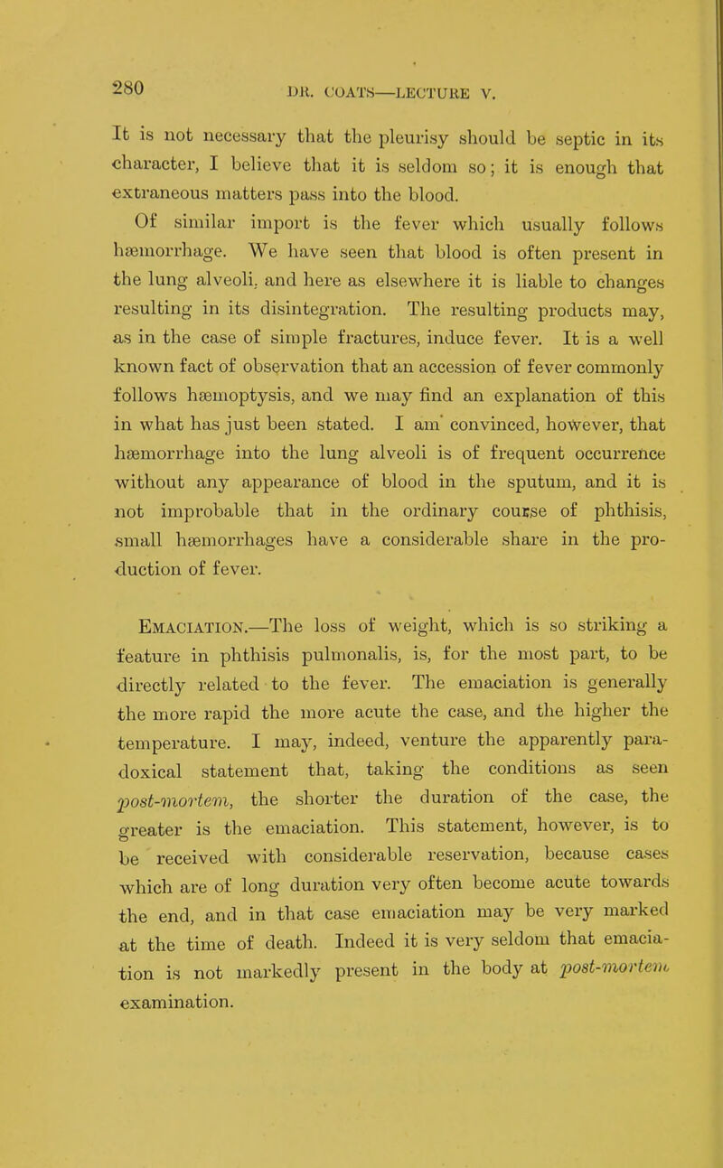 It is not necessary that the pleurisy should be septic in its character, I believe that it is seldom so; it is enough that extraneous matters pass into the blood. Of similar import is the fever which usually follows haemorrhage. We have seen that blood is often present in the lung alveoli, and here as elsewhere it is liable to changes resulting in its disintegration. The resulting products may, as in the case of simple fractures, induce fever. It is a well known fact of observation that an accession of fever commonly follows hsemoptysis, and we may find an explanation of this in what has just been stated. I am' convinced, however, that haemorrhage into the lung alveoli is of frequent occurrence without any appearance of blood in the sputum, and it is not improbable that in the ordinary couEse of phthisis, small haemorrhages have a considerable share in the pro- duction of fevei*. Emaciation.—The loss of weight, which is so striking a feature in phthisis pulmonalis, is, for the most part, to be directly related to the fever. The emaciation is generally the more rapid the more acute the case, and the higher the temperature. I may, indeed, venture the apparently para- doxical statement that, taking the conditions as seen fost-mortem, the shorter the duration of the case, the o-reater is the emaciation. This statement, however, is to to be received with considerable reservation, because cases which are of long duration very often become acute towards the end, and in that case emaciation may be very marked at the time of death. Indeed it is very seldom that emacia- tion is not markedly present in the body at x>ost-mortei)c examination.
