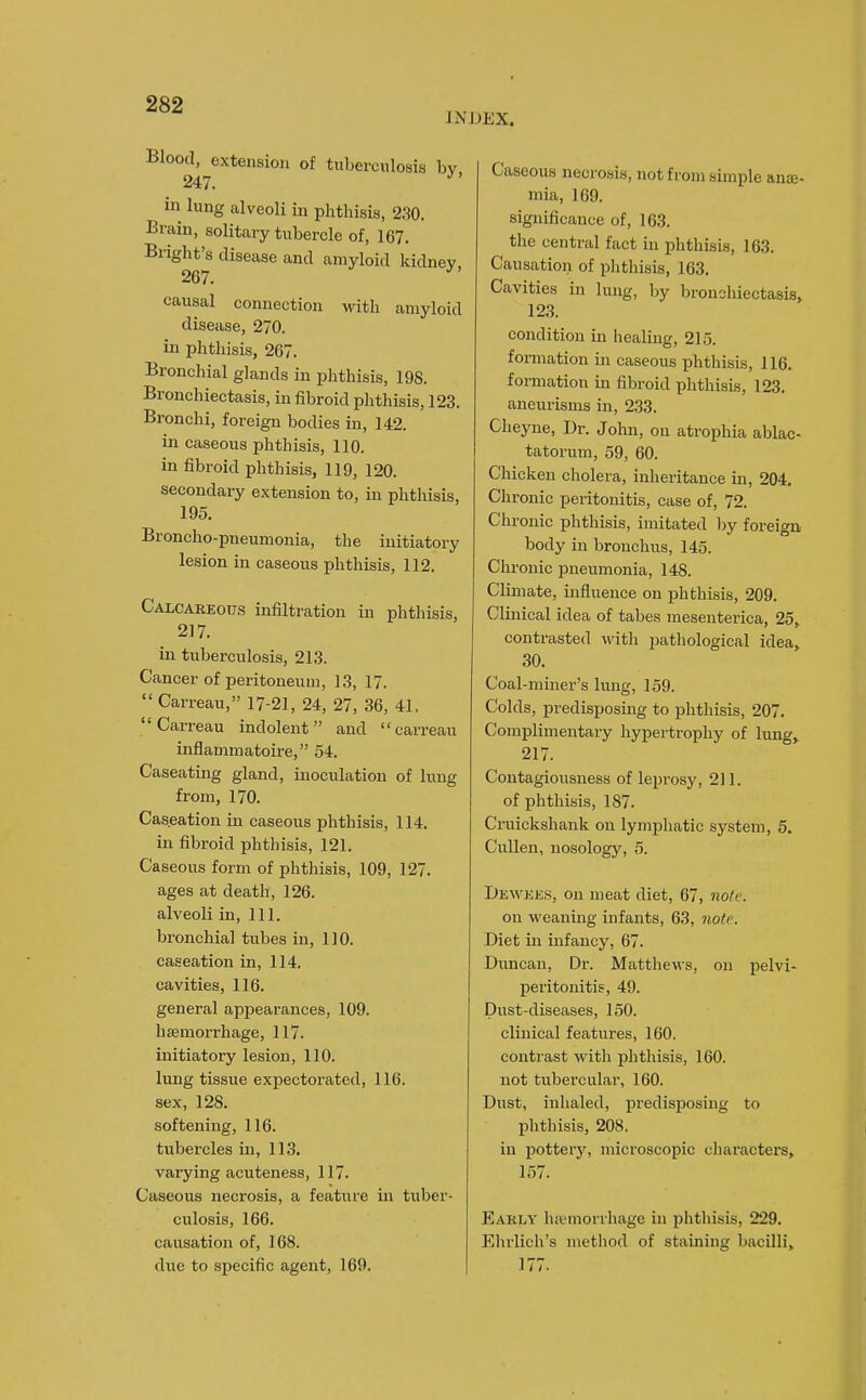 INDEX. Blood, extension of tuberculosis by 247. in lung alveoli in phthisis, 230. Brain, solitary tubercle of, 167. Bright's disease and amyloid kidnev 267. causal connection with amyloid disease, 270. in phthisis, 267. Bronchial glands in phthisis, 198. Bronchiectasis, in fibroid phthisis, 123. Bronchi, foreign bodies in, 142. in caseous phthisis, 110. in fibroid phthisis, 119, 120. secondary extension to, in phthisis, 195. Broncho-pneumonia, the initiatory lesion in caseous phthisis, 112. Calcarkous infiltration in phthisis, 217. in tuberculosis, 213. Cancer of peritoneum, 13, 17. Carreau, 17-21, 24, 27, 36, 41. Carreau indolent and carreau inflammatoire, 54. Caseating gland, inoculation of lung from, 170. Caseation in caseous phthisis, 114. in fibroid phthisis, 121. Caseous form of phthisis, 109, 127, ages at death, 126. alveoli in, 111. bronchial tubes in, 110. caseation in, 114. cavities, 116. general appearances, 109. haemorrhage, 117. initiatory lesion, 110. lung tissue expectorated, 116. sex, 128. softening, 116. tubercles in, 113. varying acuteness, 117. Caseous necrosis, a feature in tuber- culosis, 166. causation of, 168. due to specific agent, 169. Caseous necrosis, not from simple ane- mia, 169. significance of, 163. the central fact in phthisis, 163. Causation of phthisi.s, 163. Cavities in lung, by bronchiectasis, 123. condition in healing, 215. formation in caseous phthisis, 116. formation in fibroid phthisis, 123. aneurisms in, 233. Cheyne, Br. John, on atrophia ablac- tatorum, 59, 60. Chicken cholera, inheritance in, 204. Chronic peritonitis, case of, 72. Chronic phthisis, imitated by foreign body in bronchus, 145. Chronic pneumonia, 148. Climate, influence on phthisis, 209. Clinical idea of tabes mesenterica, 25,^ contrasted witli pathological idea, 30. Coal-miner's lung, 159. Colds, predisposing to phthisis, 207. Complimentary hypertrophy of king, 217. Contagiousness of lepi-osy, 211. of phthisis, 187. Cruickshank on lymphatic system, 5. CuUen, nosology, 5. Dewees, on meat diet, 67, note. on weanmg infants, 63, note. Diet in infancy, 67. Duncan, Dr. Matthews, on pelvi- peritonitis, 49. Dust-diseases, 150. clinical features, 160. contrast with phtliisis, 160. not tubercular, 160. Dust, inhaled, predisposing to phthisis, 208. in pottery, microscopic characters, 157. Early hemorrhage in phthisis, 229. Ehrlich's method of staining bacilli, 177.