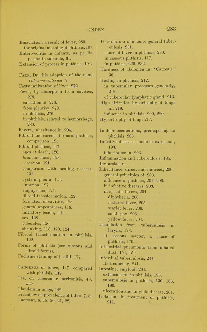 Emaciation, a result of fever, 280. the original meaning of phthisis, 107. Entero-colitis in infants, as predis- posing to tubercle, 61. Extension of process in phthisis, 194, Fake, Dr., his adoption of the name Tabes inesenterica, 7. Fatty infiltration of liver, 272. Fever, by absorption from cavities, 279. causation of, 276. from pleurisy, 279. in phthisis, 276. in phthisis, related to hasmorrhage, 280. Fevers, inheritance in, 204. Fibi-oid and caseous forms of phthisis, comparison, 125. Fibroid phthisis, 117. ages at death, 126. bronchiectasis, 12,3. caseation, 121. comparison with healing process, LSI. cysts in pleura, 124. duration, 127. emphysema, 124. fibroid transformation, 122. formation of cavities, 123. general appearances, 118. initiatory lesion, 119, sex, 128. tubercles, 120. shrinking, 118, 123, 124. Fibi-oid transformation in plithisis, 122, Forms of phthisis (see caseous and fibroid forms), Fuchsine-staining of bacilli, 177. Gangrene of lungs, 147, compared with phthisis, 147, Gee, on tubercular peritonitis, 48, 1 note. \ (Glanders in lungs, 142. Greenhow on prevalence of tabes, 7, 8, Guersent, 6, 18, 20, 21, 22. H^MORKHACiE iu acute general tuber- culosis, 231, cause of fever in phthisis, 280. in caseous phthisis, 117. in phthisis, 229, 232. Hardness of abdomen in  Carreau, 36. Healing in phthisis, 212. in tubercular processes generally, 212. of tubercular lym]phatic gland, 213. High altitudes, hypertrophy of lungs in, 219, influence in phthisis, 209, 220, Hypertrophy of lung, 217, In-door occupations, predisposing to phthisis, 208, Infective diseases, mode of extension, 193, inheritance in, 203. Inflammation and tuberculosis, 185, Ingrassias, 6. Inheritance, direct and indirect, 200. general principles of, 203. influence iu phthisis, 201, 206, in infective diseases, 203. in specific fevers, 204. diphtheria, 206. malarial fever, 205. scarlet fever, 206. small-pox, 205. yellow fever, 204. Insufflation from tuberculosis of larynx, 173. of caseous matter, a cause of phthisis, 170. Interstitial pneumonia from inhaled dust, 154, 159. Intestinal tuberculosis, 241, its frequency, 241, Intestine, amyloid, 264. extension to, in phthisis, 195. tuberculosis in phthisis, 130, 166, 190. ulceration and amyloid disease, 264. Isolation, in treatment of phthisis 211.