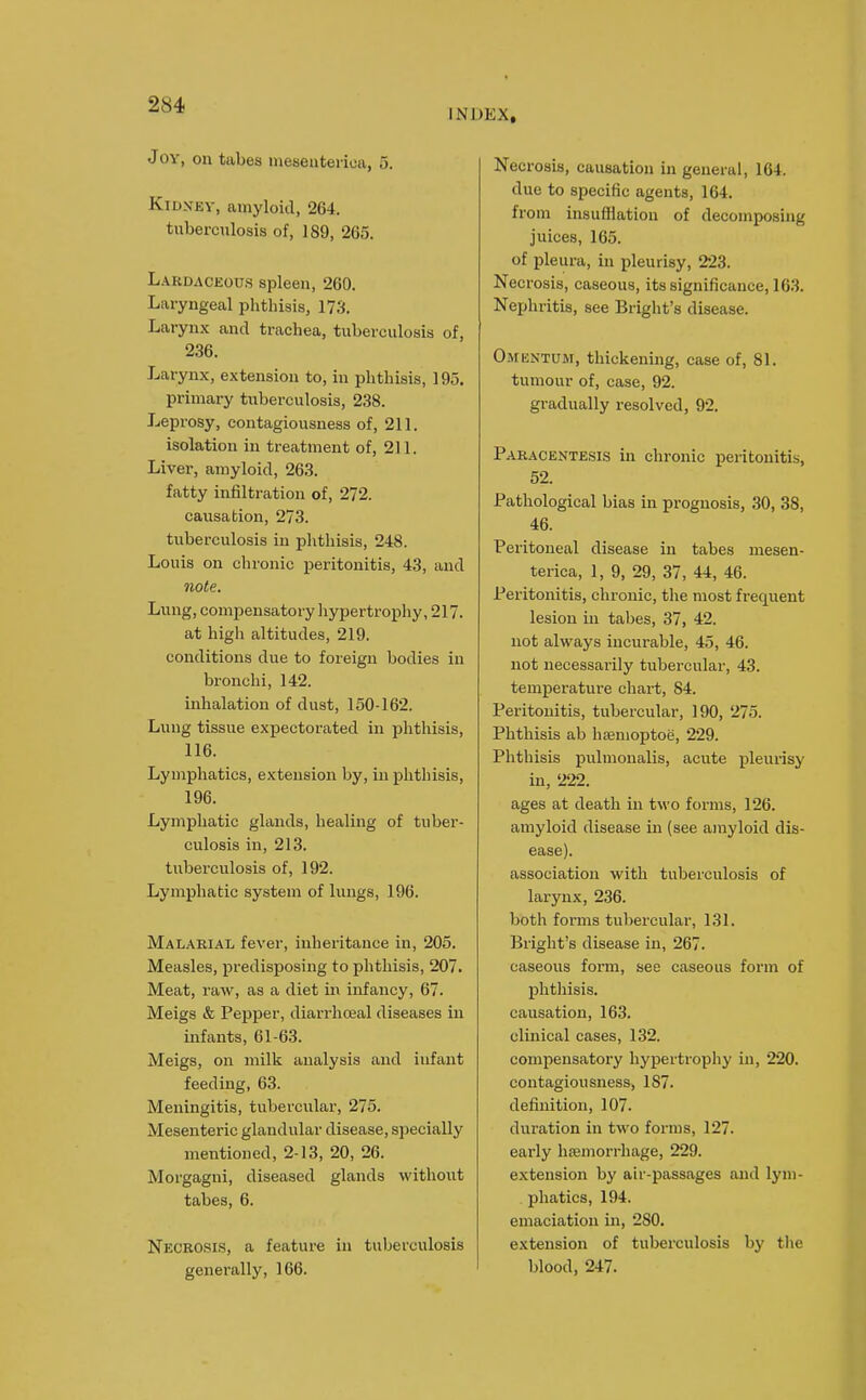 INDEX, JOY, on tabes meseiiterica, 5. KiDXEV, camyloid, 264. tuberculosis of, 189, 265. Lardaceous spleen, 260. Laryngeal phthisis, 173. Larynx and trachea, tuberculosis of, 236. Larynx, extension to, in phthisis, 195. primary tuberculosis, 238. Leprosy, contagiousness of, 211. isolation in treatment of, 211. Liver, amyloid, 263. fatty infiltration of, 272. causation, 273. tuberculosis in phthisis, 248. Louis on chronic peritonitis, 43, and note. Lung, compensatory hypertrophy, 217. at high altitudes, 219. conditions due to foreign bodies in bronchi, 142. inhalation of dust, 150-162. Lung tissue expectorated in phthisis, 116. Lymphatics, extension by, in phthisis, 196. Lymphatic glands, healing of tuber- culosis in, 213. tuberculosis of, 192. Lymphatic system of lungs, 196. Malarial fever, inheritance in, 205. Measles, predisposing to phthisis, 207. Meat, raw, as a diet in infancy, 67. Meigs & Pepper, diarrhceal diseases in infants, 61-63. Meigs, on milk analysis and infant feeding, 63. Meningitis, tubercular, 275. Mesenteric glandular disease, s))ecially mentioned, 2-13, 20, 26. Morgagni, diseased glands without tabes, 6. Necrosis, a feature in tuberculosis generally, 166. Necrosis, causation in general, 164. due to specific agents, 164. from insufllation of decomposing juices, 165. of pleura, in pleurisy, 223. Necrosis, caseous, its significance, 163. Nephritis, see Bright's disease. Omentum, thickening, case of, 81. tumour of, case, 92. gradually resolved, 92. Paracentesis in chronic peritonitis, 52. Pathological bias in prognosis, 30, 38, 46. Peritoneal disease in tabes mesen- terica, 1, 9, 29, 37, 44, 46. Peritonitis, chronic, the most frequent lesion in tabes, 37, 42. not always incurable, 45, 46. not necessarily tubercular, 43. temperature chart, 84. Peritonitis, tubercular, 190, 275. Phthisis ab hsenioptoe, 229. Phthisis pulmonalis, acute pleurisy in, 222. ages at death in two forms, 126. amyloid disease in (see amyloid dis- ease). association with tuberculosis of larynx, 236. both forms tul)ercular, 131. Bright's disease in, 267. caseous form, see caseous form of phthisis. causation, 163. clinical cases, 132. compensatory hypertrophy in, 220. contagiousness, 187. definition, 107. duration in two forms, 127. early luemorrhage, 229. extension by air-passages and lym- phatics, 194. emaciation in, 280. extension of tuberculosis by the blood, 247.