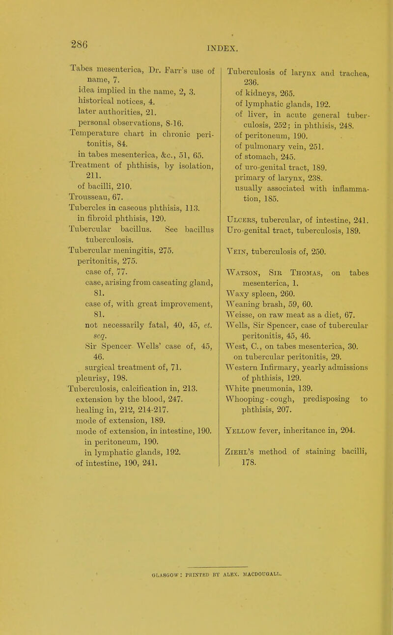 INDEX. Tabes mesenterica, Dr. Farr's use of name, 7. idea implied in the name, 2, 3. historical notices, 4. later authorities, 21. personal observ^ations, 8-16. Temperature chart in chronic peri- tonitis, 84. in tabes mesenterica, &c., 51, 65. Treatment of phthisis, by isolation, 211. of bacilli, 210. Trousseau, 67. Tubercles in caseous phthisis, 113. in fibroid phthisis, 120. Tubercular bacillus. See bacillus tuberculosis. Tubercular meningitis, 275. peritonitis, 275. case of, 77. case, arising from caseating gland, 81. case of, with great improvement, 81. not necessarily fatal, 40, 45, el. seq. Sir Spencer Wells' case of, 45, 46. surgical treatment of, 71. pleurisy, 198. Tuberculosis, calcification in, 213. extension by the blood, 247. healing in, 212, 214-217. mode of extension, 189. mode of extension, in intestine, 190. in peritoneum, 190. in lymphatic glands, 192. of intestine, 190, 241. Tuberculosis of larynx and trachea, 236. of kidneys, 265. of lymphatic glands, 192. of liver, in acute general tuber- culosis, 252; in phthisis, 248. of peritoneum, 190. of pulmonary vein, 251. of stomach, 245. of uro-geuital tract, 189. primary of larynx, 238. usually associated M'ith inflamma- tion, 185. Ulcers, tubercular, of intestine, 241. Uro-genital tract, tuberculosis, 189. Vein, tuberculosis of, 250. Watson, Sir Thomas, on tabes mesenterica, 1. Waxy spleen, 260. Weaning brash, 59, 60. Weisse, on raw meat as a diet, 67. Wells, Su' Spencer, case of tubercular peritonitis, 45, 46. West, C., on tabes mesenterica, 30. on tubercular j)eritonitis, 29. Western Infirmary, yearly admissions of phthisis, 129. White pneumonia, 139. Whooping - cough, predisposing to phthisis, 207. Yellow fever, inheritance in, 204. Ziehl's method of staining bacilli, 178. OLASGOW: I'HIXTKI) BY ALEX. MACDOUOALI,.