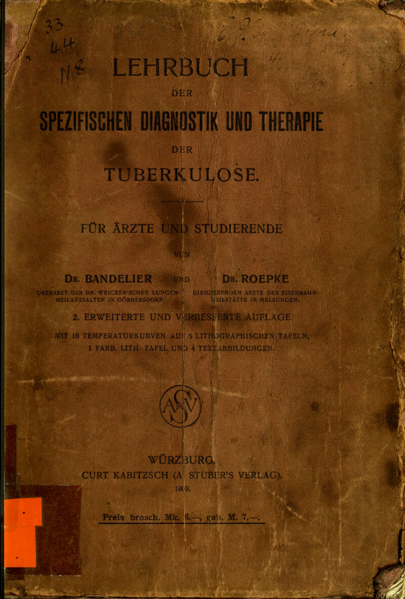 / 33 LEHRBUCH SPEZIFISCHE!! DIAGNOSTIK UNO THERAPIE DliR TUBERKULOSE FÜR ÄRZTE UNU StUDIERENDE Dr. BANDELIER und Dr. ROEPKE OBERARZT DER DR. WEICKER'SCHEN LUNGEN-/' DIRIGrF.RENÜEM ARZTE DER EISENBAHN- HEILANSTALTEN IN GÖRBERSDORF. ti II STATTE IN MELSUNGEN. 2. ERWEITERTE UND V AUFLAGE :AIT 19 TEMPERATURKURVEN AUl? 5 LITripGRAPHISCHEN>TAFELN, 1 FÄRB. LITH. TAFEL ÜNjb 4 TExJABBlLDUNGEN. WÜRZBURG. GURT KABITZSCH (a! STUIBER'S VERLAG). 19(9. Preis brosch. Mk. 6.—, geh. M. 7.—,