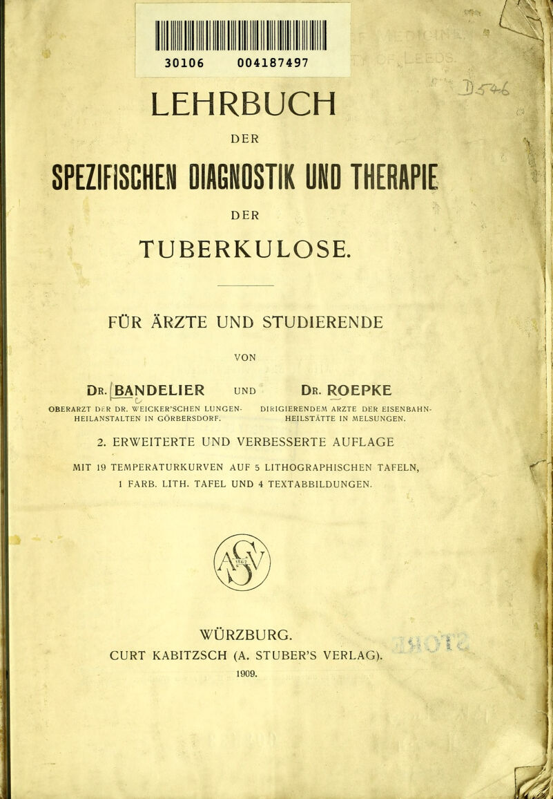 30106 004187497 LEHRBUCH DER SPEZIFISCHEN DIAGNOSTIK UNO THERAPIE DER TUBERKULOSE. FÜR ÄRZTE UND STUDIERENDE VON DR.fBANDELIER und Dr. ROEPKE OBERARZT DER DR. WEICKER'SCHEN LUNGEN- DIRIGIERENDEM ARZTE DER EISENBAHN- HEILANSTALTEN IN GÖRBERSDORF. HEILSTÄTTE IN MELSUNGEN. 2. ERWEITERTE UND VERBESSERTE AUFLAGE MIT 19 TEMPERATURKURVEN AUF 5 LITHOGRAPHISCHEN TAFELN, 1 FÄRB. LITH. TAFEL UND 4 TEXTABBILDUNGEN. WÜRZBURG. GURT KABITZSGH (A. STUBER'S VERLAG). 1909.