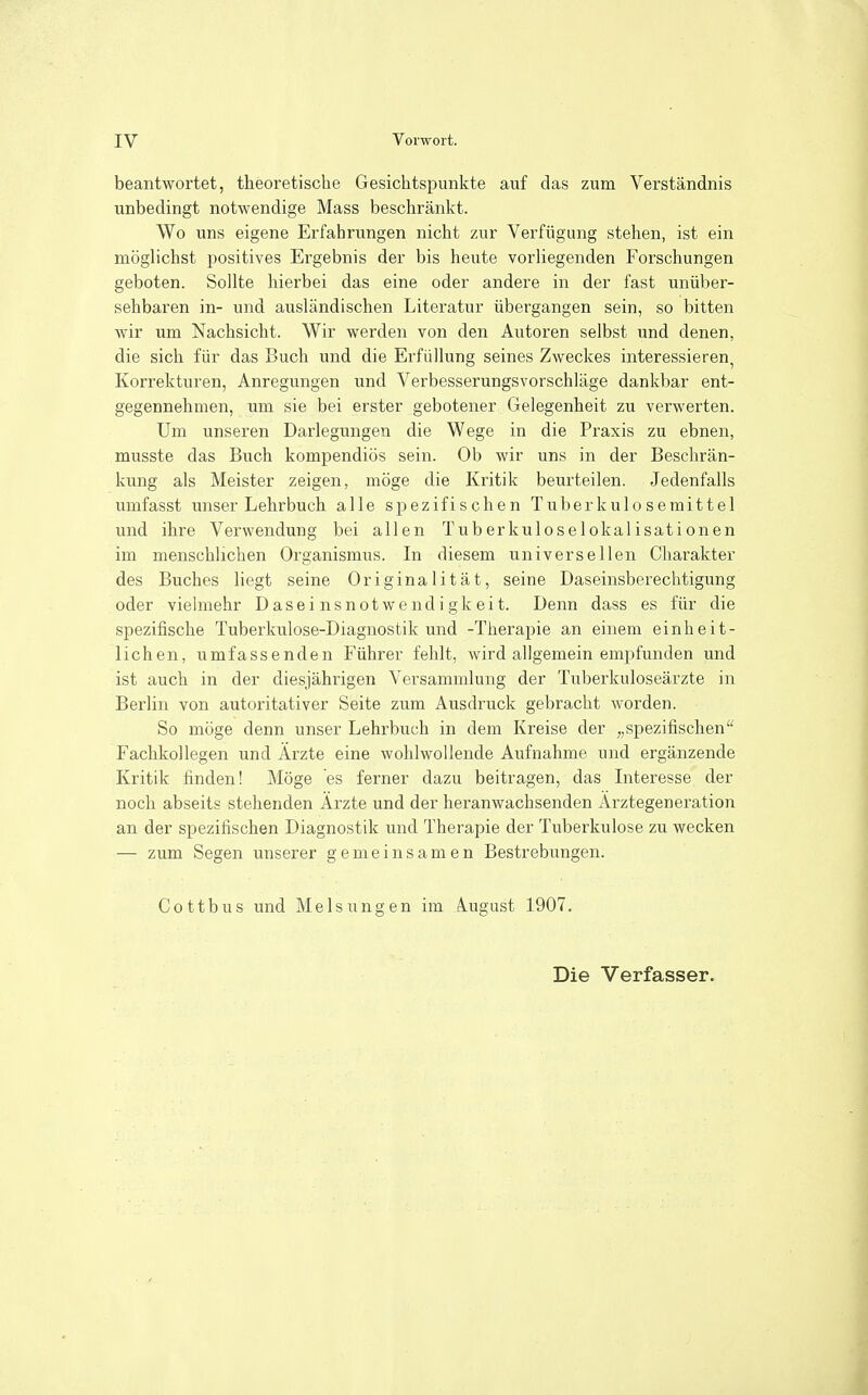 beantwortet, theoretische Gesichtspunkte auf das zum Verständnis unbedingt notwendige Mass beschränkt. Wo uns eigene Erfahrungen nicht zur Verfügung stehen, ist ein möglichst positives Ergebnis der bis heute vorliegenden Forschungen geboten. Sollte hierbei das eine oder andere in der fast unüber- sehbaren in- und ausländischen Literatur übergangen sein, so bitten wir um Nachsicht. Wir werden von den Autoren selbst und denen, die sich für das Buch und die Erfüllung seines Zweckes interessieren, Korrekturen, Anregungen und Verbesserungsvorschläge dankbar ent- gegennehmen, um sie bei erster gebotener Gelegenheit zu verwerten. Um unseren Darlegungen die Wege in die Praxis zu ebnen, musste das Buch kompendiös sein. Ob wir uns in der Beschrän- kung als Meister zeigen, möge die Kritik beurteilen. Jedenfalls umfasst unser Lehrbuch alle spezifischen Tuberkuloseraittel und ihre Verwendung bei allen Tuberkuloselokalisationen im menschlichen Organismus. In diesem universellen Charakter des Buches liegt seine Originalität, seine Daseinsberechtigung oder vielmehr Daseinsnotwendigkeit. Denn dass es für die spezifische Tuberkulose-Diagnostik und -Therapie an einem einheit- lichen, umfassenden Führer fehlt, wird allgemein em^ifunden und ist auch in der diesjährigen Versammlung der Tuberkuloseärzte in Berlin von autoritativer Seite zum Ausdruck gebracht worden. So möge denn unser Lehrbuch in dem Kreise der „spezifischen Fachkollegen und Ärzte eine wohlwollende Aufnahme und ergänzende Kritik finden! Möge es ferner dazu beitragen, das Interesse der noch abseits stehenden Ärzte und der heranwachsenden Ärztegeneration an der spezifischen Diagnostik und Therapie der Tuberkulose zu wecken — zum Segen unserer gemeinsamen Bestrebungen. Cottbus und Melsungen im iugust 1907.