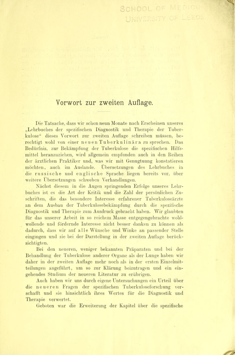 Die Tatsache, dass wir sclion neun Monate nach Erscheinen unseres „Lehrbuches der spezifischen Diagnostik und Therapie der Tuber- kulose dieses Vorwort zur zweiten Auflage schreiben müssen, be- rechtigt wohl von einer neu en Tuberkulinär a zu sprechen. Das Bedürfnis, zur Bekämpfung der Tuberkulose die spezifischen Hilfs- mittel heranzuziehen, wird allgemein empfunden auch in den Keihen der ärztlichen Praktiker und, was wir mit Genugtuung konstatieren möchten, auch im Auslande. Übersetzungen des Lehrbuches in die russische und englische Sprache liegen bereits vor, über weitere Übersetzungen schweben Verhandlungen. Nächst diesem in die Augen springenden Erfolge unseres Lehr- buches ist es die Art der Kritik und die Zahl der persönlichen Zu- schriften, die das besondere Literesse erfahrener Tuberkuloseärzte an dem Ausbau der Tuberkulosebekämpfung durch die spezifische Diagnostik und Therapie zum Ausdruck gebracht hal)en. Wir glaubten für das unserer Arbeit in so reichem Masse entgegengebrachte wohl- wollende und fördernde Interesse nicht besser danken zu können als dadurch, dass wir auf alle Wünsche und Winke an passender Stelle eingingen und sie bei der Darstellung in der zweiten Auflage berück- sichtigten. Bei den neueren, weniger bekannten Präparaten und bei der Behandlung der Tuberkulose anderer Organe als der Lunge haben wir daher in der zweiten Auflage mehr noch als in der ersten Einzelmit- teilungen angeführt, um so zur Klärung beizutragen und ein ein- gehendes Studium der neueren Literatur zu erübrigen. Auch haben wir uns durch eigene Untersuchungen ein Urteil über die neueren Fragen der spezifischen Tuberkuloseforschung ver- schaftt und sie hinsichtlich ihres Wertes für die Diagnostik und Therapie verwertet. Geboten war die Erweiterung der Kapitel über die spezifische