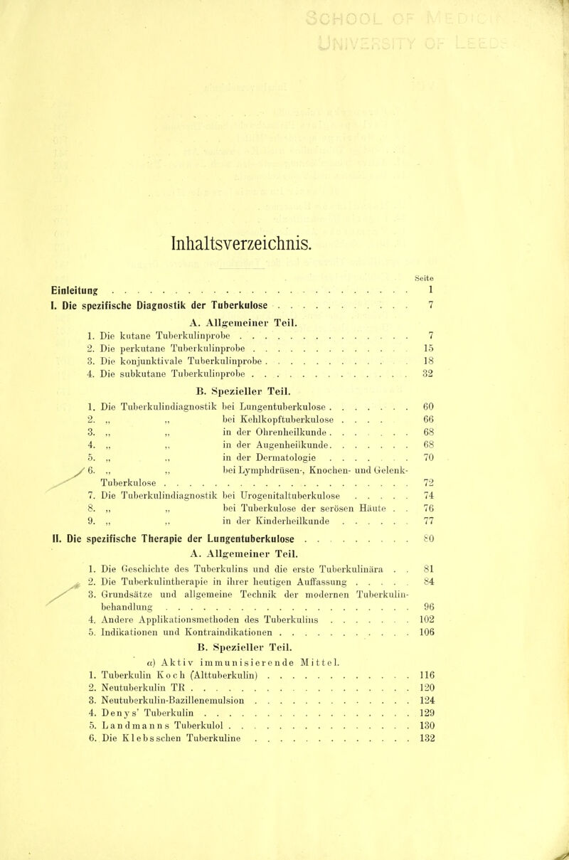 Inhaltsverzeichnis. Einleitung 1 I. Die spezifische Diagnostiit der Tuberkulose 7 A. Allgeraeiner Teil. 1. Die kutane Tuberkulinprobe 7 2. Die perkutane Tuberkulinprobe 15 3. Die konjunktivale Tuberkulinprobe 18 4. Die subkutane Tuberkulinprobe 32 B. Spezieller Teil. 1. Die Tuberkulindiagnostik bei Lungentuberkulose 60 2. ,, ,, bei Kehlkopftuberkulose .... 66 3. ,, „ in der Ohrenheilkunde....... 68 4. „ ,, in der Augenheilkunde 68 5. ,, ,, in der Dermatologie 70 / 6. ., ,, bei Lymphdrüsen-, Knochen- und Gelenk- Tuberkulo.se 72 7. Die Tuberkulindiagnostik bei Urogenitaltuberkulose 74 8. ,, „ bei Tuberkulose der serösen Häute . . 76 9. „ ,, in der Kinderheilkunde 77 II. Die spezifische Therapie der Lungentuberkulose &0 A. Allgemeiner Teil. 1. Die Geschichte des Tuberkulins und die erste Tuberkulinära . . 81 ^ 2. Die Tuberkulintherapie in ihrer heutigen Aulfassung 84 3. Grundsätze und allgemeine Technik der modernen Tuberkulin- behandlung 96 4. Andere Applikationsmethoden des Tuberkulins 102 5. Indikationen und Kontraindikationen 106 B. Spezieller Teil. a) Aktiv immuiiisierende Mittel. 1. Tuberkulin Koch fAlttuberkuUn) 116 2. Neutuberkuliu TR 120 3. Neutuberkulin-Bazillenemulsion 124 4. Denys' Tuberkulin 129 5. Landmanns Tuberkulol 130 6. Die Klebssehen Tuberkuline 132