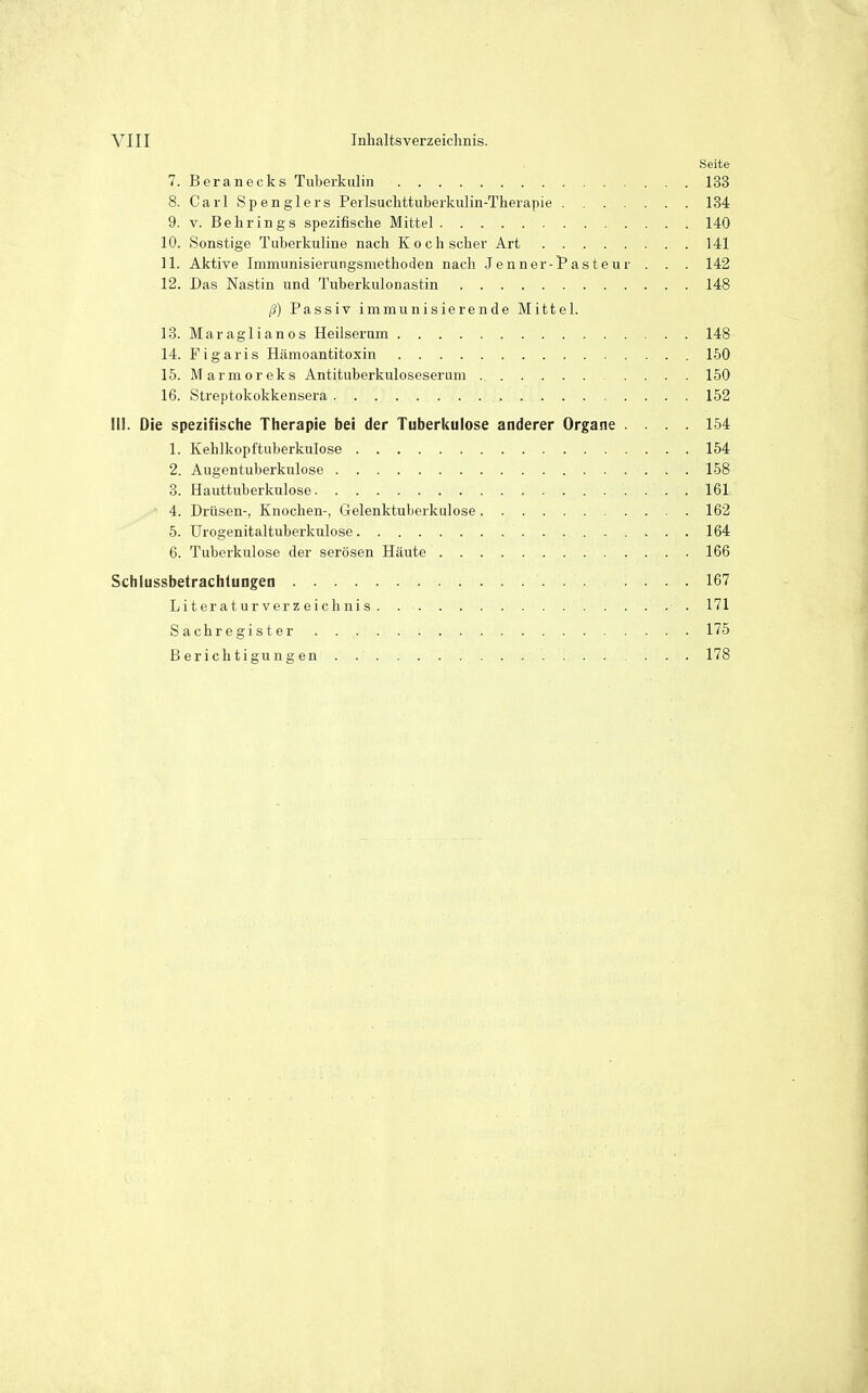 Seite 7. Beranecks Tuberkulin 133 8. Carl Spenglers Perlsuchttuberkulin-Therapie 134 9. V. Behrings spezifische Mittel 140 10. Sonstige Tuberkuline nach Koch scher Art 141 11. Aktive Immunisierungsmethoden nacli Jenner-Pasten r . . . 142 12. Das Nastin und Tuberkulonastin 148 ß) Passiv immunisierende Mittel. 13. Maraglianos Heilserum 148 14. Figaris Hämoantitoxin 150 15. Marmoreks Antituberkuloseserum 150 16. Streptokokkensera 152 III. Die spezifische Therapie bei der Tuberkulose anderer Organe .... 154 1. Kehlkopftuberkulose 154 2. Augentuberkulose 158 3. Hauttuberkulose 161 4. Drüsen-, Knochen-, Gelenktuberkulose 162 5. Urogenitaltuberkulose 164 6. Tuberkulose der serösen Häute 166 Schlussbetrachlungen 167 Literaturverzeichnis 171 Sachregister 175 Berichtigungen 178