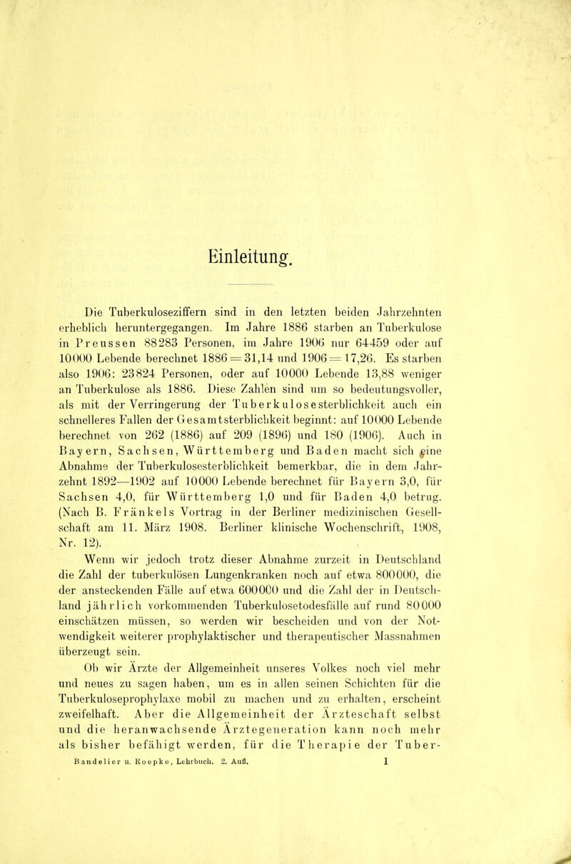 Einleitung^. Die Tuberkulosezi£fern sind in den letzten beiden Jahrzehnten erheblich heruntergegangen. Im Jahre 1886 starben an Tuberkulose in Preussen 88283 Personen, im Jahre 1906 nur 64459 oder auf 10000 Lebende berechnet 1886 = 31,14 und 1906 = 17,26. Es starben also 1906: 23824 Personen, oder auf 10000 Lebende 13,88 weniger an Tuberkulose als 1886. Diese Zahlen sind um so bedeutungsvoller, als mit der Verringerung der Tuberk u 1 oseSterblichkeit auch ein schneileres Fallen der Gesamtsterblichkeit beginnt: auf 10000 Lebende berechnet von 262 (1886) auf 209 (1896) und 180 (1906). Auch in Bayern, Sach sen, Württemberg und Baden macht sich ^ine Abnahme der Tuberkulosesterblichkeit bemerkbar, die in dem Jahr- zehnt 1892—1902 auf 10000 Lebende berechnet für Bayern 3,0, für Sachsen 4,0, für Württemberg 1,0 und für Baden 4,0 betrug. (Nach B. Fränkels Vortrag in der Berliner medizinischen Gesell- schaft am 11. März 1908. Berliner klinische Wochenschrift, 1908, Nr. 12). Wenn wir jedoch trotz dieser Abnahme zurzeit in Deutschland die Zahl der tuberkulösen Lungenkranken noch auf etwa 800000, die der ansteckenden Fälle auf etwa 600000 und die Zahl der in Deutsch- land jährlich vorkommenden Tuberkulosetodesfälie auf rund 80000 einschätzen müssen, so werden wir bescheiden und von der Not- wendigkeit weiterer prophylaktischer und therapeutischer Massnahmen überzeugt sein. Ob wir Arzte der Allgemeinheit unseres Volkes noch viel mehr und neues zu sagen haben, um es in allen seinen Schichten für die Tuberkuloseprophylaxe mobil zu machen und zu erhalten, erscheint zweifelhaft. Aber die Allgemeinheit der Ärzteschaft selbst und die heranwachsende Arztegeneration kann noch mehr als bisher befähigt werden, für die Therapie der Tuber-