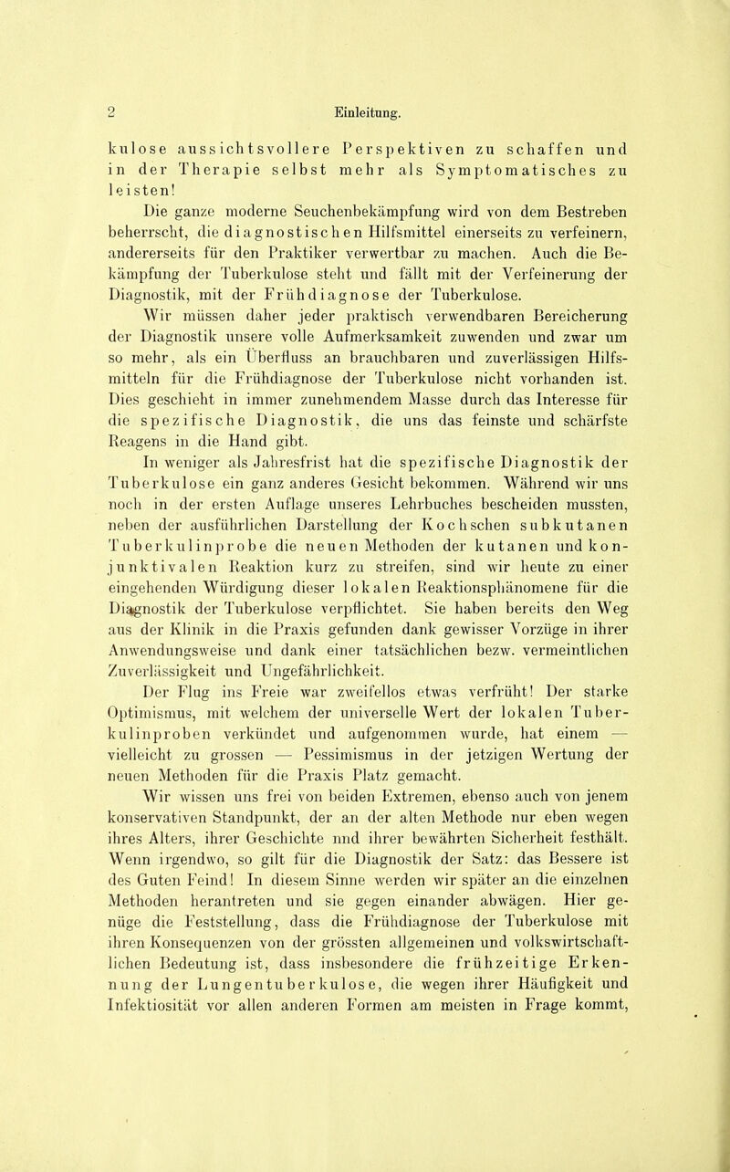 kulose auss ich t s voll e re Perspektiven zu schaffen und in der Therapie selbst mehr als Symptomatisches zu leisten! Die ganze moderne Seuchenbekämpfung wird von dem Bestreben beherrscht, die diagnostischen Hilfsmittel einerseits zu verfeinern, andererseits für den Praktiker verwertbar zu machen. Auch die Be- kämpfung der Tuberkulose steht und fällt mit der Verfeinerung der Diagnostik, mit der Frühdiagnose der Tuberkulose. Wir müssen daher jeder praktisch verwendbaren Bereicherung der Diagnostik unsere volle Aufmerksamkeit zuwenden und zwar um so mehr, als ein Überfluss an brauchbaren und zuverlässigen Hilfs- mitteln für die Frühdiagnose der Tuberkulose nicht vorhanden ist. Dies geschieht in immer zunehmendem Masse durch das Interesse für die spezifische Diagnostik, die uns das feinste und schärfste Reagens in die Hand gibt. In weniger als Jahresfrist hat die spezifische Diagnostik der Tuberkulose ein ganz anderes Gesicht bekommen. Während wir uns noch in der ersten Auflage unseres Lehrbuches bescheiden mussten, neben der ausführlichen Darstellung der Kochschen subkutanen Tuberkulinprobe die neuen Methoden der kutanen undkon- junktivalen Reaktion kurz zu streifen, sind wir heute zu einer eingehenden Würdigung dieser lokalen Reaktionsphänomene für die Di^nostik der Tuberkulose verpflichtet. Sie haben bereits den Weg aus der Klinik in die Praxis gefunden dank gewisser Vorzüge in ihrer Anwendungsweise und dank einer tatsächlichen bezw. vermeintlichen Zuverlässigkeit und Ungefährlichkeit. Der Flug ins Freie war zweifellos etwas verfrüht! Der starke Optimismus, mit welchem der universelle Wert der lokalen Tuber- kulinproben verkündet und aufgenommen wurde, hat einem — vielleicht zu grossen — Pessimismus in der jetzigen Wertung der neuen Methoden für die Praxis Platz gemacht. Wir wissen uns frei von beiden Extremen, ebenso auch von jenem konservativen Standpunkt, der an der alten Methode nur eben wegen ihres Alters, ihrer Geschichte nnd ihrer bewährten Sicherheit festhält. Wenn irgendwo, so gilt für die Diagnostik der Satz: das Bessere ist des Guten Feind! In diesem Sinne werden wir später an die einzelnen Methoden herantreten und sie gegen einander abwägen. Hier ge- nüge die Feststellung, dass die Frühdiagnose der Tuberkulose mit ihren Konsequenzen von der grössten allgemeinen und volkswirtschaft- lichen Bedeutung ist, dass insbesondere die frühzeitige Erken- nung der Lungentuberkulose, die wegen ihrer Häufigkeit und Infektiosität vor allen anderen Formen am meisten in Frage kommt,
