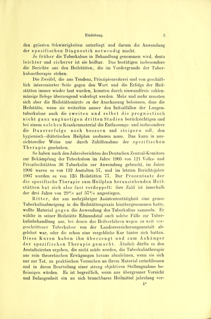 den grössten Schwierigkeiten unterliegt und darum die Anwendung der spezifischen Diagnostik notwendig macht. Je früher die Tuberkulose in Behandlung genommen wird, desto leichter und sicherer ist sie heilbar. Das bestätigen insbesondere die Berichte aus den Heilstätten, die im Vordergrunde der Tuber- kulosetherapie stehen. Die Zweifel, die aus Tendenz, Prinzipienreiterei und von geschäft- lich interessierter Seite gegen den Wert und die Erfolge der Heil- stätten immer wieder laut wurden, konnten durch einwandfreie zahlen- mässige Belege überzeugend widerlegt werden. Mehr und mehr mussten sich aber die Heilstättenärzte zu der Anschauung bekennen, dass die Heilstätte, wenn sie weiterhin ausser den Initialfällen der Lungen- tuberkulose auch die zweiten und selbst die prognostisch nicht ganz ungünstigen dritten Stadien berücksichtigen und bei einem s o 1 c h en Krankenniaterial die Entlassungs- und insbesondere die Dauererfolge noch bessern und steigern soll, den hygienisch - diätetischen Heilplan ausbauen muss. Das kann in aus- sichtsvoller Weise nur durch Zuhilfenahme der spezifischen Therapie geschehen. So haben nach den Jahresberichten des Deutschen Zentral-Komitees zur Bekämpfung der Tuberkulose im Jahre 1905 von 121 Volks- und Privatheilstätten 36 Tuberkulin zur Anwendung gebracht, im Jahre 1906 waren es von 132 Anstalten 57, und im letzten Berichtsjahre 1907 wurden es von 135 Heilstätten 77. Der Prozentsatz der die spezifische Therapie zum Heilplan heranziehenden Heil- stätten hat sich also fast verdoppelt: ihre Zahl ist innerhalb der drei Jahre von 29^/o auf 57 7o angestiegen. Ritter, der aus mehrjähriger Assistententätigkeit eine gi'osse Tuberkulinabneigung in die Heilstättenpraxis hinübergenommen hatte, wollte Material gegen die Anwendung des Tuberkulins sammeln. Er wählte in seiner Heilstätte Edmundstal auch solche Fälle zur Tuber- kulinbehandlung aus, bei denen das Heilverfahren wegen zu weit vor- geschrittener Tuberkulose von der Landesversicherungsanstalt ab- gelelnit war, oder die schon eine vergebliche Kur hinter sich hatten. Diese Kuren haben ihn überzeugt und zum Anhänger der spezifischen Therapie gemacht. Ähnlich dürfte es den Anstaltsärzten ergehen, die nicht müde werden, die Tuberkulintherapie aus rein theoretischen Erwägungen heraus abzulehnen, wenn sie sich nur zur Tat, zu praktischen Versuchen an ihrem Material entschliessen und in deren Beurteilung einer streng objektiven Stellungnahme be- fleissigen würden. Es ist begreiflich, wenn aus übergrosser Vorsicht und Befangenheit ein an sich brauchbares Heilmittel jahrelang ver- 1*