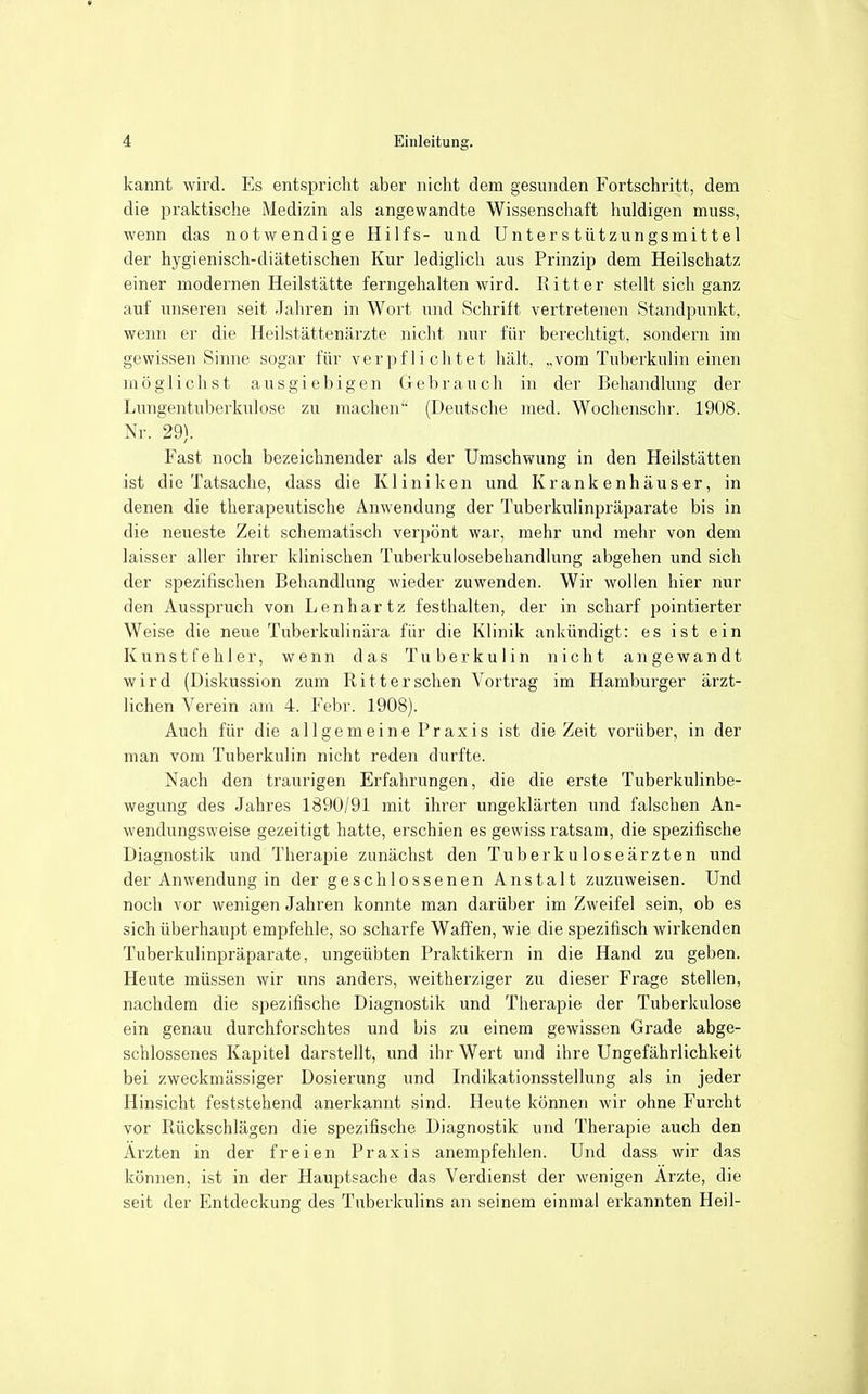 kannt wird. Es entspricht aber nicht dem gesunden Fortschritt, dem die praktische Medizin als angewandte Wissenschaft huldigen muss, wenn das notwendige Hilfs- und Unterstützungsmittel der hygienisch-diätetischen Kur lediglich aus Prinzip dem Heilschatz einer modernen Heilstätte ferngehalten wird. Kitt er stellt sich ganz auf unseren seit Jahren in Wort und Schrift vertretenen Standpunkt, wenn er die Heilstättenärzte nicht nur für berechtigt, sondern im gewissen Sinne sogar für verpflichtet hält, „vom Tuberkulin einen möglichst ausgiebigen Gebrauch in der Behandlung der Lungentuberkulose zu machen (Deutsche med. Wochenschr. 1908. Nr. 29). Fast noch bezeichnender als der Umschwung in den Heilstätten ist die Tatsache, dass die Kliniken und Krankenhäuser, in denen die therapeutische Anwendung der Tuberkulinpräparate bis in die neueste Zeit schematisch verpönt war, mehr und mehr von dem laisser aller ihrer klinischen Tuberkulosebehandlung abgehen und sich der spezifischen Behandlung wieder zuwenden. Wir wollen hier nur den Ausspruch von Lenhartz festhalten, der in scharf pointierter Weise die neue Tuberkulinära für die Klinik ankündigt: es ist ein Kunstfehler, wenn das Tuberkulin nicht angewandt wird (Diskussion zum Ritter sehen Vortrag im Hamburger ärzt- lichen Verein am 4. Febr. 1908). Auch für die allgemeine Praxis ist die Zeit vorüber, in der man vom Tuberkulin nicht reden durfte. Nach den traurigen Erfahrungen, die die erste Tuberkulinbe- wegung des Jahres 1890/91 mit ihrer ungeklärten und falschen An- wendungsweise gezeitigt hatte, erschien es gewiss ratsam, die spezifische Diagnostik und Therapie zunächst den Tuberkuloseärzten und der Anwendung in der geschlossenen Anstalt zuzuweisen. Und noch vor wenigen Jahren konnte man darüber im Zweifel sein, ob es sich überhaupt empfehle, so scharfe Waffen, wie die spezifisch wirkenden Tuberkulinpräparate, ungeübten Praktikern in die Hand zu geben. Heute müssen wir uns anders, weitherziger zu dieser Frage stellen, nachdem die spezifische Diagnostik und Therapie der Tuberkulose ein genau durchforschtes und bis zu einem gewissen Grade abge- schlossenes Kapitel darstellt, und ihr Wert und ihre Ungefährlichkeit bei zweckmässiger Dosierung und Indikationsstellung als in jeder Hinsicht feststehend anerkannt sind. Heute können wir ohne Furcht vor Rückschlägen die spezifische Diagnostik und Therapie auch den Ärzten in der freien Praxis anempfehlen. Und dass wir das können, ist in der Hauptsache das Verdienst der wenigen Ärzte, die seit der Entdeckung des Tuberkulins an seinem einmal erkannten Heil-
