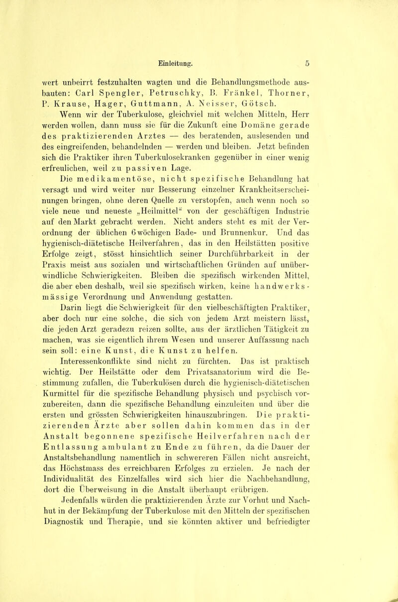 wert unbeirrt festzuhalten wagten und die Behandlungsmetbode aus- bauten: Carl Spengler, Petruschky, B. Frankel, Thorner, P. Krause, Hager, Guttmann, A. Neisser, Götsch. Wenn wir der Tuberkulose, gleichviel mit welchen Mitteln, Herr werden wollen, dann muss sie für die Zukunft eine Domäne gerade des praktizierenden Arztes — des beratenden, auslesenden und des eingreifenden, behandelnden — werden und bleiben. Jetzt befinden sich die Praktiker ihren Tuberkulosekranken gegenüber in einer wenig erfreulichen, weil zu passiven Lage. Die medikamentöse, nicht spezifische Behandlung hat versagt und wird weiter nur Besserung einzelner Krankheitserschei- nungen bringen, ohne deren Quelle zu verstopfen, auch wenn noch so viele neue und neueste „Heilmittel von der geschäftigen Industrie auf den Markt gebracht werden. Nicht anders steht es mit der Ver- ordnung der üblichen 6 wöchigen Bade- und Brunnenkur. Und das hygienisch-diätetische Heilverfahren, das in den Heilstätten positive Erfolge zeigt, stösst hinsichtlich seiner Durchführbarkeit in der Praxis meist aus sozialen und wirtschaftlichen Gründen auf unüber- windliche Schwierigkeiten. Bleiben die spezifisch wirkenden Mittel, die aber eben deshalb, weil sie spezitisch wirken, keine handwerks- mässige Verordnung und Anwendung gestatten. Darin liegt die Schwierigkeit für den vielbeschäftigten Praktiker, aber doch nur eine solche, die sich von jedem Arzt meistern lässt, die jeden Arzt geradezu reizen sollte, aus der ärztlichen Tätigkeit zu machen, was sie eigentlich ihrem Wesen und unserer Auffassung nach sein soll: eine Kunst, die Kunst zu helfen. Interessenkonflikte sind nicht zu fürchten. Das ist praktisch wichtig. Der Heilstätte oder dem Privatsanatorium wird die Be- stimmung zufallen, die Tuberkulösen durch die hygienisch-diätetischen Kurmittel für die spezifische Behandlung physisch und psychisch vor- zubereiten, dann die spezifische Behandlung einzuleiten und über die ersten und grössten Schwierigkeiten hinauszubringen. Die prakti- zierenden Arzte aber sollen dahin kommen das in der Anstalt begonnene spezifische Heilverfahren nach der Entlassung ambulant zu Ende zu führen, da die Dauer der Anstaltsbehandlung namentlich in schwereren Fällen nicht ausreicht, das Höchstmass des erreichbaren Erfolges zu erzielen. Je nach der Individualität des Einzelfalles wird sich hier die Nachbehandlung, dort die Überweisung in die Anstalt überhaupt erübrigen. Jedenfalls würden die praktizierenden Ärzte zur Vorhut und Nach- hut in der Bekämpfung der Tuberkulose mit den Mitteln der spezifischen Diagnostik und Therapie, und sie könnten aktiver und befriedigter