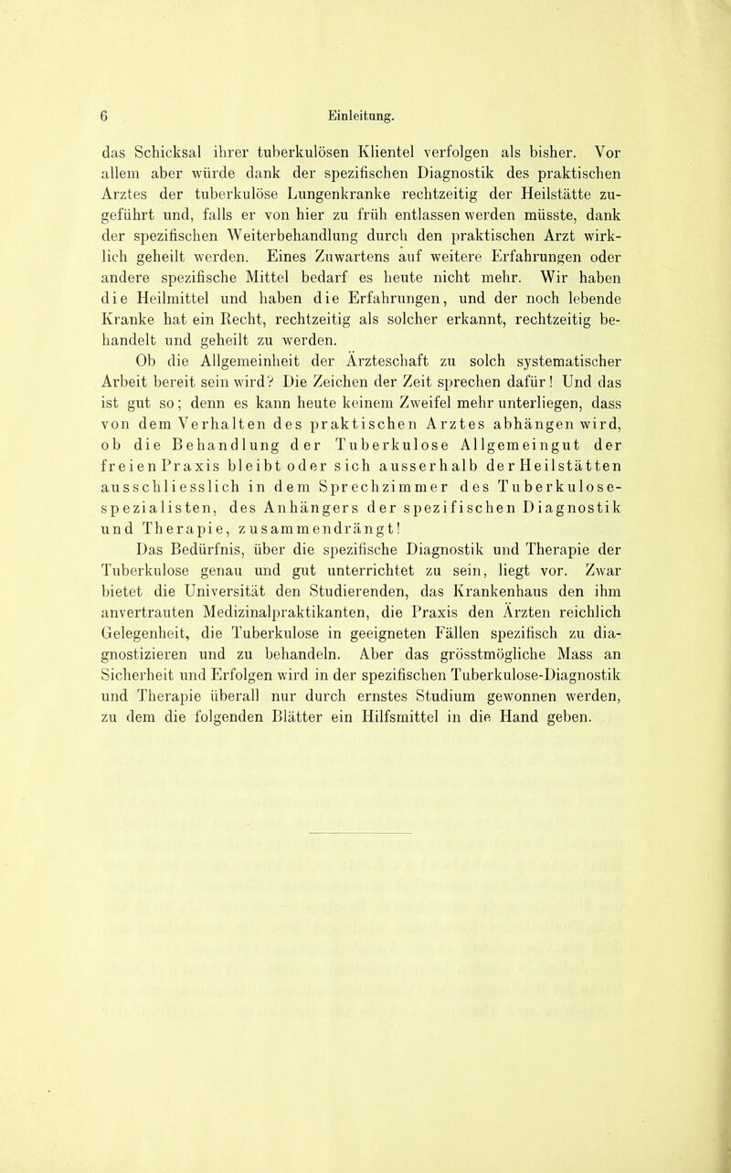 das Schicksal ihrer tuberkulösen Klientel verfolgen als bisher. Vor allem aber würde dank der spezifischen Diagnostik des praktischen Arztes der tuberkulöse Lungenkranke rechtzeitig der Heilstätte zu- geführt und, falls er von hier zu früh entlassen werden müsste, dank der spezifischen Weiterbehandlung durch den praktischen Arzt wirk- lich geheilt werden. Eines Zuwartens auf weitere Erfahrungen oder andere spezifische Mittel bedarf es heute nicht mehr. Wir haben die Heilmittel und haben die Erfahrungen, und der noch lebende Kranke hat ein Recht, rechtzeitig als solcher erkannt, rechtzeitig be- handelt und geheilt zu werden. Ob die Allgemeinheit der Ärzteschaft zu solch systematischer Arbeit bereit sein wird ? Die Zeichen der Zeit sprechen dafür! Und das ist gut so; denn es kann heute keinem Zweifel mehr unterliegen, dass von dem Verhalten des praktischen Arztes abhängen wird, ob die Behandlung der Tuberkulose Allgemeingut der freienPraxis bleibt oder sich ausserhalb der Heilstätten ausschliesslich in dem Sprechzimmer des Tuberkulose- spezialisten, des Anhängers der spezifischen Diagnostik und Therapie, zusammendrängt! Das Bedürfnis, über die spezifische Diagnostik und Therapie der Tuberkulose genau und gut unterrichtet zu sein, liegt vor. Zwar bietet die Universität den Studierenden, das Krankenhaus den ihm anvertrauten Medizinalpraktikanten, die Praxis den Ärzten reichlich Gelegenheit, die Tuberkulose in geeigneten Fällen spezifisch zu dia- gnostizieren und zu behandeln. Aber das grösstmögliche Mass an Sicherheit und Erfolgen wird in der spezifischen Tuberkulose-Diagnostik und Therapie überall nur durch ernstes Studium gewonnen werden, zu dem die folgenden Blätter ein Hilfsmittel in die Hand geben.