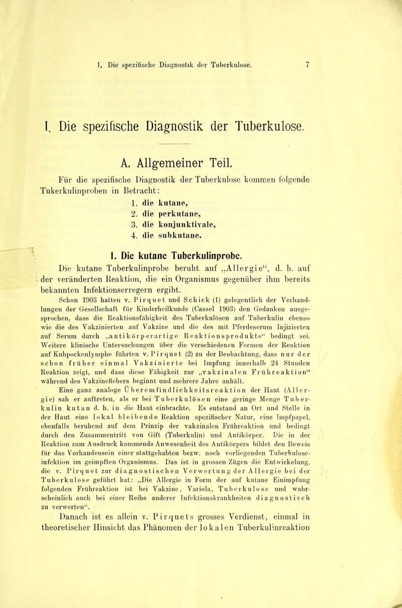 I. Die spezifische Diagnostik der Tuberkulose. A. Allgemeiner Teil. Für die spezifische Diagnostik der Tuberkulose kommen folgende Tukerkulinproben in Betracht: 1. die kutane, 2. die perkutane, 3. die konjunktivale, 4. die subkutane. 1. Die kutane Tuberkulinprobe. Die kutane Tuberkulinprobe beruht auf „Allergie, d. h. auf der veränderten Reaktion, die ein Organismus gegenüber ihm bereits bekannten Infektionserregern ergibt. Schon 1903 hatten v. Pirquet und Schick (1) gelegentlich der Verhand- lungen der Gesellschaft für Kinderheilkunde (Cassel 1903) den Gedanken ausge- sprochen, dass die Reaktionsfähigkeit des Tuberkulösen auf Tuberkulin ebenso wie die des Vakzinierten auf Vakzine und die des mit Pferdeserum Injizierten auf Serum durch „antikörperartige Reaktionsprodukte bedingt sei. Weitere klinische Untersuchungen über die verschiedenen Formen der Reaktion auf Kuhpockenlymphe führten v. Pirquet (2) zu der Beobachtung, dass nur der schon früher einmal Vakzinierte bei Impfung innerhalb 24 Stunden Reaktion zeigt, und dass diese Fähigkeit zur ,,vakzinalen Frühreaktion während des Vakzinefiebers beginnt und mehrere Jahre anhält. Eine ganz analoge Überemfindlichkeitsreaktion der Haut (Aller- gie) sah er auftreten, als er bei Tuberkulösen eine geringe Menge Tuber- kulin kutan d. h. in die Haut einbrachte. Es entstand an Ort und Stelle in der Haut eine lokal bleibende Reaktion spezifischer Natur, eine Impfpapel, ebenfalls beruhend auf dem Prinzip der vakzinalen Frühreaktion und bedingt durch den Zusammentritt von Gift (Tuberkulin) und Antikörper. Die in der Reaktion zum Ausdruck kommende Anwesenheit des Antikörpers bildet den Beweis für das Vorhandensein einer stattgehabten bezw. noch vorliegenden Tuberkulose- infektion im geimpften Organismus. Das ist in grossen Zügen die Entwickelung, die V. Pirquet zur diagnostischen Verwertung der Allergie bei der Tuberkulose geführt hat: ,,Die Allergie in Form der auf kutane Einimpfung folgenden Frühreaktion ist bei Vakzine, Variola, Tuberkulose und wahr- scheinlich auch bei einer Reihe anderer Infektionskrankheiten diagnostisch zu verwerten. Danach ist es allein v. Pirquets grosses Verdienst, einmal in theoretischer Hinsicht das Phänomen der lokalen Tuberkulinreaktion