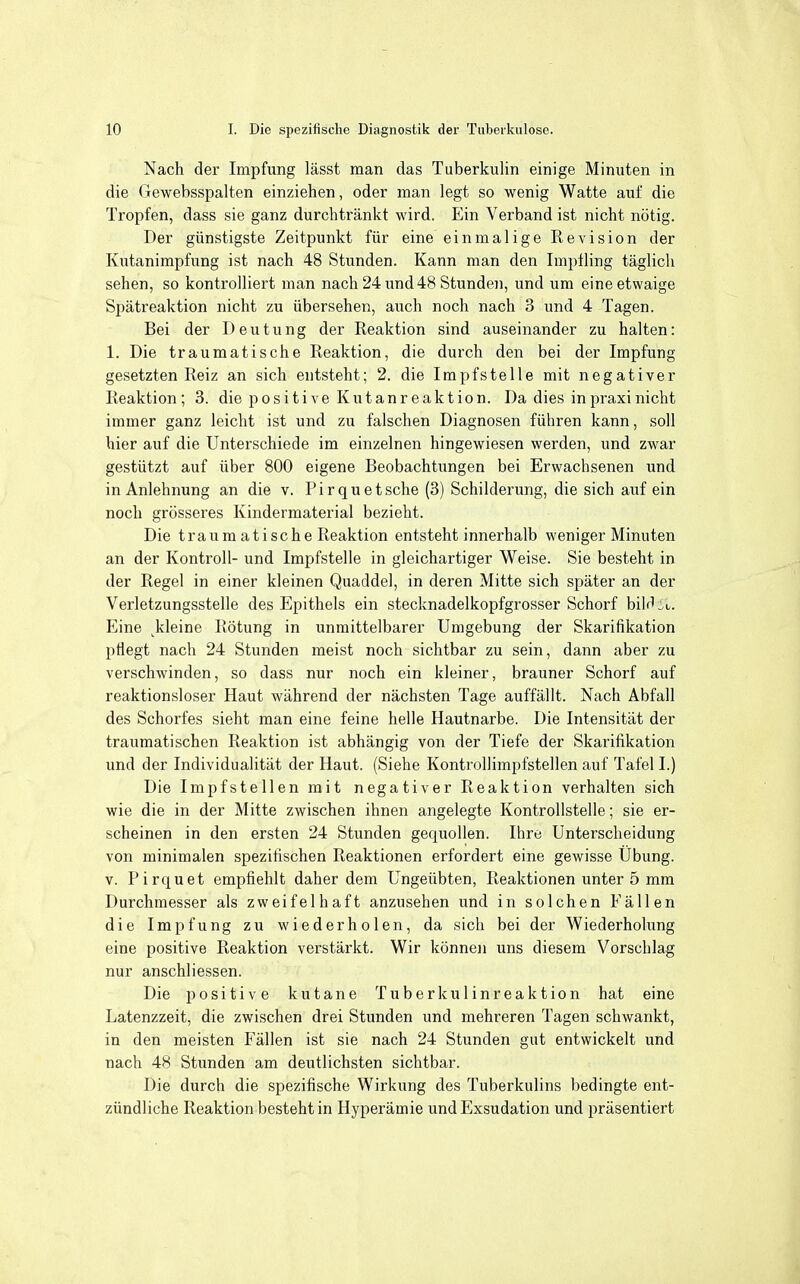Nach der Impfung lässt man das Tuberkulin einige Minuten in die Gewebsspalten einziehen, oder man legt so wenig Watte auf die Tropfen, dass sie ganz durchtränkt wird. Ein Verband ist nicht nötig. Der günstigste Zeitpunkt für eine einmalige Revision der Kutanimpfung ist nach 48 Stunden. Kann man den Impfling täglich sehen, so kontrolliert man nach 24 und 48 Stunden, und um eine etwaige Spätreaktion nicht zu übersehen, auch noch nach 3 und 4 Tagen. Bei der Deutung der Reaktion sind auseinander zu halten: 1. Die traumatische Reaktion, die durch den bei der Impfung gesetzten Reiz an sich entsteht; 2. die Impfstelle mit negativer Reaktion; 3. die positive Kutanreaktion. Da dies in praxi nicht immer ganz leicht ist und zu falschen Diagnosen führen kann, soll hier auf die Unterschiede im einzelnen hingewiesen werden, und zwar gestützt auf über 800 eigene Beobachtungen bei Erwachsenen und in Anlehnung an die v. Pirquet sehe (3) Schilderung, die sich auf ein noch grösseres Kindermaterial bezieht. Die träum atische Reaktion entsteht innerhalb weniger Minuten an der Kontroll- und Impfstelle in gleichartiger Weise. Sie besteht in der Regel in einer kleinen Quaddel, in deren Mitte sich später an der Verletzungsstelle des Epithels ein stecknadelkopfgrosser Schorf bilrl:,u. Eine ^kleine Rötung in unmittelbarer Umgebung der Skarifikation pflegt nach 24 Stunden meist noch sichtbar zu sein, dann aber zu verschwinden, so dass nur noch ein kleiner, brauner Schorf auf reaktionsloser Haut während der nächsten Tage auffällt. Nach Abfall des Schorfes sieht man eine feine helle Hautnarbe. Die Intensität der traumatischen Reaktion ist abhängig von der Tiefe der Skarifikation und der Individualität der Haut. (Siehe Kontrollimpfstellen auf Tafel I.) Die Impfstellen mit negativer Reaktion verhalten sich wie die in der Mitte zwischen ihnen angelegte Kontrollstelle; sie er- scheinen in den ersten 24 Stunden gequollen. Ihre Unterscheidung von minimalen spezifischen Reaktionen erfordert eine gewisse Übung, v. Pirquet empfiehlt daher dem Ungeübten, Reaktionen unter 5 mm Durchmesser als zweifelhaft anzusehen und in solchen Fällen die Impfung zu wiederholen, da sich bei der Wiederholung eine positive Reaktion verstärkt. Wir können uns diesem Vorschlag nur anschliessen. Die positive kutane Tuberkulinreaktion hat eine Latenzzeit, die zwischen drei Stunden und mehreren Tagen schwankt, in den meisten Fällen ist sie nach 24 Stunden gut entwickelt und nach 48 Stunden am deutlichsten sichtbar. Die durch die spezifische Wirkung des Tuberkulins bedingte ent- zündliche Reaktion besteht in Hyperämie und Exsudation und präsentiert