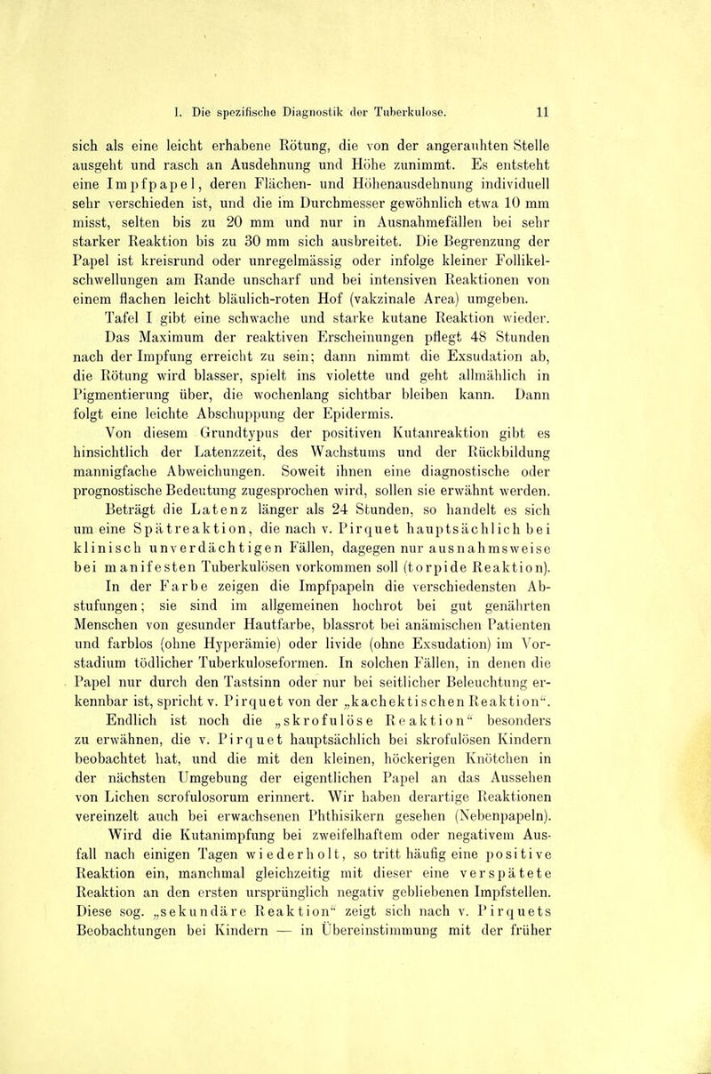 sich als eine leicht erhabene Rötung, die von der angerauhten Stelle ausgeht und rasch an Ausdehnung und Höhe zunimmt. Es entsteht eine Impfpapel, deren Flächen- und Höhenausdehnung individuell sehr verschieden ist, und die im Durchmesser gewöhnlich etwa 10 mm misst, selten bis zu 20 mm und nur in Ausnahmefällen bei sehr starker Reaktion bis zu 30 mm sich ausbreitet. Die Begrenzung der Papel ist kreisrund oder unregelmässig oder infolge kleiner Follikel- schwellungen am Rande unscharf und bei intensiven Reaktionen von einem flachen leicht bläulich-roten Hof (vakzinale Area) umgeben. Tafel I gibt eine schwache und starke kutane Reaktion wieder. Das Maximum der reaktiven Erscheinungen pflegt 48 Stunden nach der Impfung erreicht zu sein; dann nimmt die Exsudation ab, die Rötung wird blasser, spielt ins violette und geht allmählich in Pigmentierung über, die wochenlang sichtbar bleiben kann. Dann folgt eine leichte Abschuppung der Epidermis. Von diesem Grundtypus der positiven Kutanreaktion gibt es hinsichtlich der Latenzzeit, des Wachstums und der Rückbildung mannigfache Abweichungen. Soweit ihnen eine diagnostische oder prognostische Bedeutung zugespi'ochen wird, sollen sie erwähnt werden. Beträgt die Latenz länger als 24 Stunden, so handelt es sich um eine Spätreaktion, die nach v. Pirquet hauptsächlich bei klinisch unv er dächt igen Fällen, dagegen nur ausnahmsweise bei manifesten Tuberkulösen vorkommen soll (torpide Reaktion). In der Farbe zeigen die Impfpapeln die verschiedensten Ab- stufungen ; sie sind im allgemeinen hochrot bei gut genährten Menschen von gesunder Hautfarbe, blassrot bei anämischen Patienten und farblos (ohne Hyperämie) oder livide (ohne Exsudation) im Vor- stadium tödlicher Tuberkuloseformen. In solchen Fällen, in denen die Papel nur durch den Tastsinn oder nur bei seitlicher Beleuchtung er- kennbar ist, spricht v. Pirquet von der „kachektisehen Reaktion^. Endlich ist noch die „skrofulöse Reaktion'' besonders zu erwähnen, die v. Pirquet hauptsächlich bei skrofulösen Kindern beobachtet hat, und die mit den kleinen, höckerigen Knötchen in der nächsten Umgebung der eigentlichen Papel an das Aussehen von Liehen scrofulosorum erinnert. Wir haben derartige Reaktionen vereinzelt auch bei erwachsenen Phthisikern gesehen (Nebenpapeln). Wird die Kutanimpfiang bei zweifelhaftem oder negativem Aus- fall nach einigen Tagen wiederholt, so tritt häufig eine positive Reaktion ein, manchmal gleichzeitig mit dieser eine verspätete Reaktion an den ersten ursprünglich negativ gebliebenen Impfstellen. Diese sog. „sekundäre Reaktion zeigt sich nach v. Pirquets Beobachtungen bei Kindern — in Ubereinstimmung mit der früher