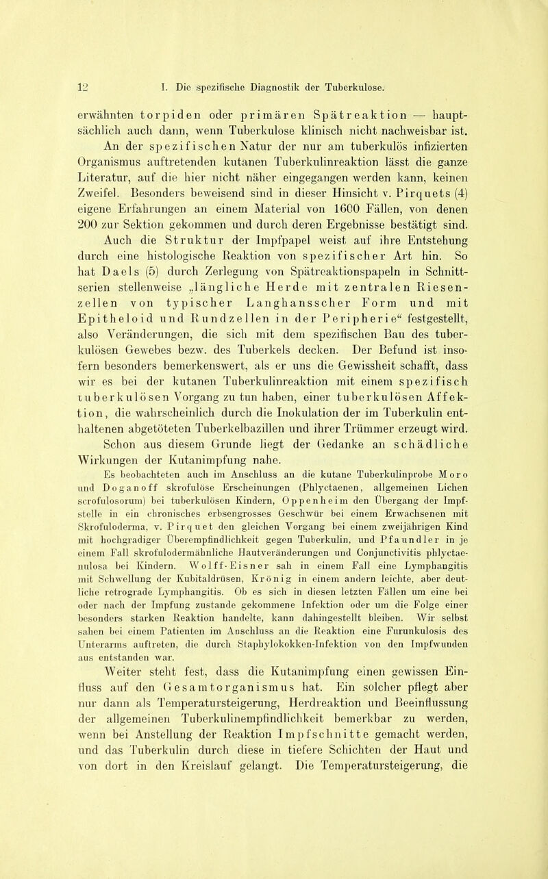 erwähnten torpiden oder primären Spätreaktion — haupt- sächlich auch dann, wenn Tuberkulose klinisch nicht nachweisbar ist. An der spezifischen Natur der nur am tuberkulös infizierten Organismus auftretenden kutanen Tuberkulinreaktion lässt die ganze Literatur, auf die hier nicht näher eingegangen werden kann, keinen Zweifel. Besonders beweisend sind in dieser Hinsicht v. Pirquets (4) eigene Erfahrungen an einem Material von 1600 Fällen, von denen 200 zur Sektion gekommen und durch deren Ergebnisse bestätigt sind. Auch die Struktur der Impfpapel weist auf ihre Entstehung durch eine histologische Reaktion von spezifischer Art hin. So hat Daels (5) durch Zerlegung von Spätreaktionspapeln in Schnitt- serien stellenweise „längliche Herde mit zentralen Riesen- zellen von typischer Langhansscher Form und mit Epitheloid und Rundzellen in der Peripherie festgestellt, also Veränderungen, die sich mit dem spezifischen Bau des tuber- kulösen Gewebes bezw. des Tuberkels decken. Der Befund ist inso- fern besonders bemerkenswert, als er uns die Gewissheit schafft, dass wir es bei der kutanen Tuberkulinreaktion mit einem spezifisch tuberkulösen Vorgang zu tun haben, einer tuberkulösen Affek- tion, die wahrscheinlich durch die Inokulation der im Tuberkulin ent- haltenen abgetöteten Tuberkelbazillen und ihrer Trümmer erzeugt wird. Schon aus diesem Grunde liegt der Gedanke an schädliche Wirkungen der Kutanimpfung nahe. Es beobacliteten auch im Anschluss an die kutane Tuberkulinprobe Moro und Doganoff skrofulöse Erscheinungen (Phlyctaenen, allgemeinen Liehen scrofulosoruni) bei tuberkulösen Kindern, Oppenheim den Übergang der Impf- stelle in ein chronisches erbsengrosses Geschwür bei einem Erwachsenen mit Skrofuloderma, v. Pirquet den gleichen Vorgang bei einem zweijährigen Kind mit hochgradiger Überompfindliclikeit gegen Tuberkulin, und Pfaundler in je einem Fall skrofulodermähnliche Hautveränderungen und Conjunctivitis phlyctae- nulosa bei Kindern. Wolf f-Eisner sah in einem Fall eine Lymphangitis mit Schwellung der Kubitaldrüsen, Krön ig in einem andern leichte, aber deut- liche retrograde Lymphangitis. Ob es sich in diesen letzten Fällen um eine bei oder nach der Impfung zustande gekommene Infektion oder um die Folge einer besonders starken Reaktion handelte, kann dahingestellt bleiben. Wir selbst sahen bei einem Patienten im Anschluss an die Reaktion eine Furunkulosis des Unterarms auftreten, die durch Staphylokokkcn-Infektion von den Impfwunden aus entstanden war. Weiter steht fest, dass die Kutanimpfung einen gewissen Ein- fluss auf den Gesamtorganismus hat. Ein solcher pflegt aber nur dann als Temperatursteigerung, Herdreaktion und Beeinflussung der allgemeinen Tuberkulinempfindlichkeit bemerkbar zu werden, wenn bei Anstellung der Reaktion Impf schnitte gemacht werden, und das Tuberkulin durch diese in tiefere Schichten der Haut und von dort in den Kreislauf gelangt. Die Temperatursteigerung, die