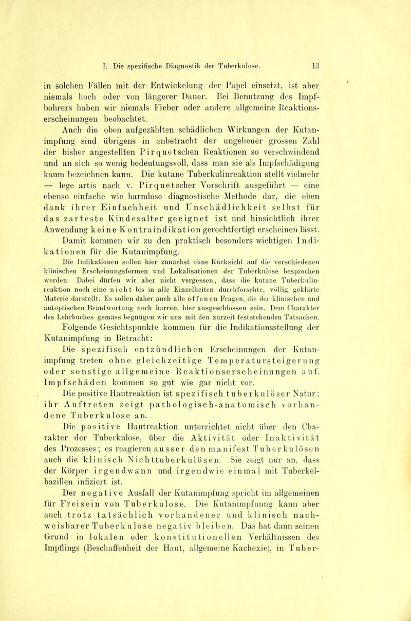 in solchen Fällen mit der Entwickelung der Papel einsetzt, ist aber niemals hoch oder von längerer Dauer. Bei Benutzung des Impf- bolirers haben wir niemals Fieber oder andere allgemeine lleaktions- erscheinungen beobachtet. Auch die oben aufgezählten schädlichen Wirkungen der Kutan- impfung sind übrigens in anbetracht der ungeheuer grossen Zahl der bisher angestellten Pirquetschen Reaktionen so verschwindend und an sich so wenig bedevitungsvoll, dass man sie als Impfschädigung kaum bezeichnen kann. Die kutane Tuberkulinreaktion stellt vielmehr — lege artis nach v. Pir quetscher Vorschrift ausgeführt — eine ebenso einfache wie harmlose diagnostische Methode dar, die eben dank ihrer Einfachheit und Unschädlichkeit selbst für das zarteste Kindesalter geeignet ist und hinsichtlich ihrer Anwendung keine K ontraIndikation gerechtfertigt erscheinen lässt. Damit kommen wir zu den praktisch besonders wichtigen Indi- kationen für die Kutanimpfung. Die Imlikationen sollen hier zunächst ohne Rücksicht auf die verschiedenen klinischen Erscheinungsformen und Lokalisationen der Tuberkulose besprochen werden. Dabei dürfen wir aber nicht vergessen, dass die kutane Tuberkulin- reaktion noch eine nicht bis in alle Einzelheiten durchforschte, völlig geklärte Materie darstellt. Es sollen daher auch alle offenen Fragen, die der klinischen und autoptischen Beantwortung noch hnrren, hier ausgeschlossen sein. Dem Charakter des Lehrbuches gemäss begnügen wir uns mit den zurzeit feststehenden Tatsachen. Folgende Gesichtspunkte kommen für die Indikationsstellung der Kutanimpfung in Betracht: Die spezifisch entzündlichen Erscheinungen der Kutan- impfung treten ohne gleichzeitige Temperatursteigerung oder sonstige allgemeine ßeaktionserscheinungen auf. Impf Schäden kommen so gut wie gar nicht vor. Die positive Hautreaktion ist s pe z i f i s ch tuberkulöser Natur; ihr Auftreten zeigt pathologisch-anatomisch vorhan- dene Tuberkulose an. Die positive Hautreaktion unterrichtet nicht über den Cha- rakter der Tuberkulose, über die Aktivität oder Inaktivität des Prozesses; es reagieren aus se r den manifest Tuber kulösen auch die klinisch Nichttuberkulösen. Sie zeigt nur an, dass der Körper irgendwann und irgendwie einmal mit Tuberkel- bazillen infiziert ist. Der negative Ausfall der Kutanimpfung spricht im allgemeinen für Freisein von Tuberkulose. Die Kutanimpfunng kann aber auch trotz tatsächlich vorhandener und klinisch nach- weisbarer Tube rk u lo se negativ bleiben. Das hat dann seinen Grund in lokalen oder konstitutionellen Verhältnissen des Impflings (Beschaffenheit der Haut, allgemeine Kachexie), in Tuber-