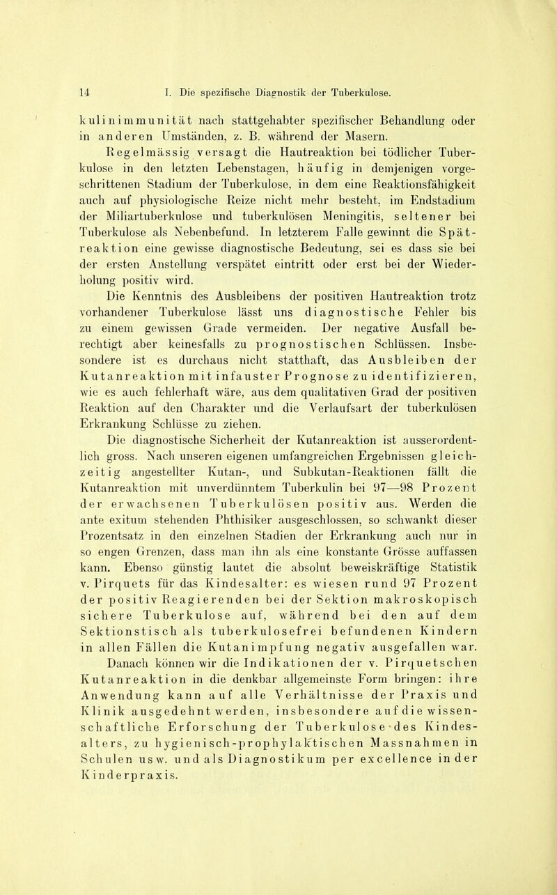 kulinimmunität nach stattgehabter spezifischer Behandlung oder in anderen Umständen, z. B. während der Masern. Regelmässig versagt die Hautreaktion bei tödlicher Tuber- kulose in den letzten Lebenstagen, häufig in demjenigen vorge- schrittenen Stadium der Tuberkulose, in dem eine Reaktionsfähigkeit auch auf physiologische Reize nicht mehr besteht, im Endstadium der Miliartuberkulose und tuberkulösen Meningitis, seltener bei Tuberkulose als Nebenbefund. In letzterem Falle gewinnt die Spät- reaktion eine gewisse diagnostische Bedeutung, sei es dass sie bei der ersten Anstellung verspätet eintritt oder erst bei der Wieder- holung positiv wird. Die Kenntnis des Ausbleibens der positiven Hautreaktion trotz vorhandener Tuberkulose lässt uns diagnostische Fehler bis zu einem gewissen Grade vermeiden. Der negative Ausfall be- rechtigt aber keinesfalls zu prognostischen Schlüssen. Insbe- sondere ist es durchaus nicht statthaft, das Ausbleiben der Kutanreaktion mit infauster Prognose zu identifizieren, wie es auch fehlerhaft wäre, aus dem qualitativen Grad der positiven Reaktion auf den Charakter und die Verlaufsart der tuberkulösen Erkrankung Schlüsse zu ziehen. Die diagnostische Sicherheit der Kutanreaktion ist ausserordent- lich gross. Nach unseren eigenen umfangreichen Ergebnissen gleich- zeitig angestellter Kutan-, und Subkutan-Reaktionen fällt die Kutanreaktion mit unverdünntem Tuberkulin bei 97—98 Prozent der erwachsenen Tuberkulösen positiv aus. Werden die ante exitum stehenden Phthisiker ausgeschlossen, so schwankt dieser Prozentsatz in den einzelnen Stadien der Erkrankung auch nur in so engen Grenzen, dass man ihn als eine konstante Grösse auffassen kann. Ebenso günstig lautet die absolut beweiskräftige Statistik V. Pirquets für das Kindesalter: es wiesen rund 97 Prozent der positiv Reagierenden bei der Sektion makroskopisch sichere Tuberkulose auf, während bei den auf dem Sektionstischals tuberkulosefrei befundenen Kindern in allen Fällen die Kutanimpfung negativ ausgefallen war. Danach können wir die Indikationen der v. Pirquetschen Kutanreaktion in die denkbar allgemeinste Form bringen: ihre Anwendung kann auf alle Verhältnisse der Praxis und Klinik ausgedehnt werden, insbesondere auf die wissen- schaftliche Erforschung der T ub er k ul o s e • d e s Kindes- alters, zu hygienisch-prophylaktischen Massnahmen in Schulen usw. und als Diagnostikum per excellence inder Kinderpraxis.