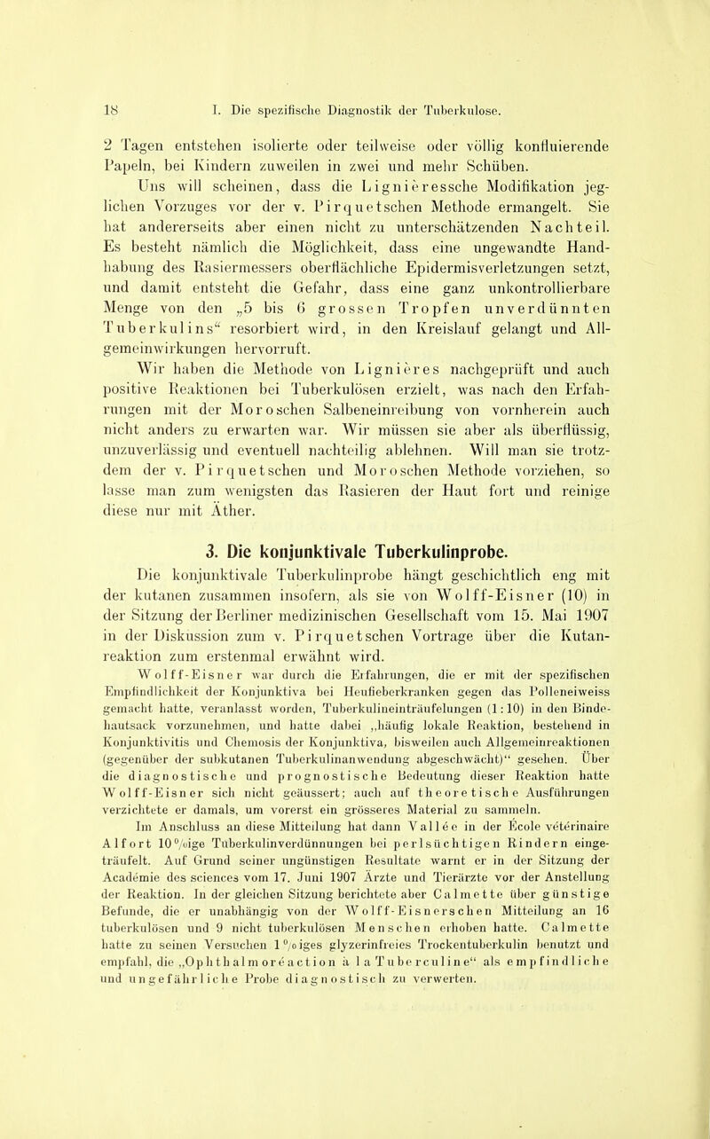 2 Tagen entstehen isolierte oder teilweise oder völlig kontluierende Papeln, bei Kindern zuweilen in zwei und mehr Schüben. Uns will scheinen, dass die Lignieressche Modifikation jeg- lichen Vorzuges vor der v. Pirquetschen Methode ermangelt. Sie hat andererseits aber einen nicht zu unterschätzenden Nachteil. Es besteht nämlich die Möglichkeit, dass eine ungewandte Hand- habung des Rasiermessers oberflächliche Epidermisverletzungen setzt, und damit entsteht die Gefahr, dass eine ganz unkontrollierbare Menge von den „5 bis 6 grossen Tropfen unverdünnten Tuberkulins resorbiert wird, in den Kreislauf gelangt und All- gemeinwirkungen hervorruft. Wir haben die Methode von Lignieres nachgeprüft und auch positive Reaktionen bei Tuberkulösen erzielt, was nach den Erfah- rungen mit der Morosehen Salbeneinreibung von vornherein auch nicht anders zu erwarten war. Wir müssen sie aber als überflüssig, unzuverlässig und eventuell nachteilig ablehnen. Will man sie trotz- dem der v. Pir quetschen und Mo roschen Methode voi'ziehen, so lasse man zum wenigsten das Rasieren der Haut fort und reinige diese nur mit Äther. 3. Die koiijunktivale Tuberkulinprobe. Die konjunktivale Tuberkulinprobe hängt geschichtlich eng mit der kutanen zusammen insofern, als sie von Wolff-Eisner (10) in der Sitzung der Berliner medizinischen Gesellschaft vom 15. Mai 1907 in der Diskussion zum v. Pirquet sehen Vortrage über die Kutan- reaktion zum erstenmal erwähnt wird. Wolff-Eisner war durch die EifaLrungen, die er mit der spezifischen Empfindlichkeit der Konjunktiva bei Heufieberkranken gegen das l'olleneiweiss gemacht hatte, veranlasst worden, Tuberkulineinträufelungen (1:10) in den Bindo- hautsack vorzunehmen, und hatte dabei ,,häufig lokale Reaktion, bestehend in Konjunktivitis und Chemosis der Konjunktiva, bisweilen auch Allgemeinrcaktionen (gegenüber der subkutanen Tuberkulinanwendung abgeschwächt) gesehen. Uber die diagnostische und prognostische Bedeutung dieser Reaktion hatte Wolff-Eisner sich nicht geäussert; auch auf theoretische Ausführungen verzichtete er damals, um vorerst ein grösseres Material zu sammeln. Im Anschluss an diese Mitteilung hat dann Vallee in der Ecole veterinaire Alf ort 10°/üige Tuberkulinverdünnungen bei perlsüchtigen Rindern einge- träufelt. Auf Grund seiner ungünstigen Resultate warnt er in der Sitzung der Academie des sciences vom 17. Juni 1907 Ärzte und Tierärzte vor der Anstellung der Reaktion. In der gleichen Sitzung berichtete aber Calmette über günstige Befunde, die er unabhängig von der Wolff-Eisnersehen Mitteilung an 16 tuberkulösen und 9 nicht tuberkulösen Mensehen erhoben hatte. Calmette hatte zu seinen Versuchen l^ oiges glyzerinfreies Trockentubcrkulin benutzt und empfahl, die „Ophth alm er e act ion ä 1 a Tübe rculin e als empfindliche und u n ee fähr 1 ich e Probe diagnostisch zu verwerten.