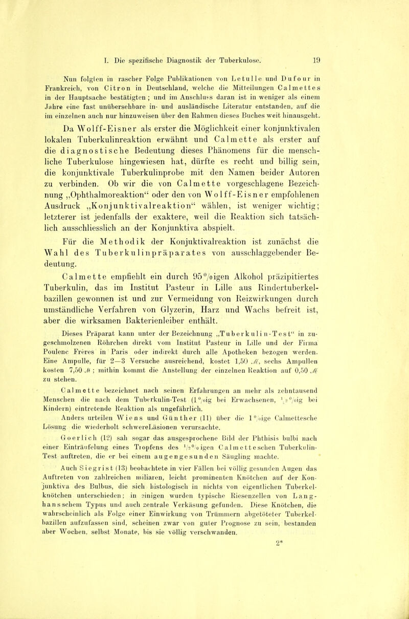 Nun folg(en in rascher Folge Publikationen von Letulle und Dufour in Frankreich, von Citren in Deutschland, welche die Mitteilungen Calmettes in der Hauptsache bestätigten ; und im Anschlußs daran ist in weniger als einem Jahre eine fast unübersehbare in- und ausländische Literatur entstanden, auf die im einzelnen auch nur hinzuweisen über den Rahmen dieses Buches weit hinausgeht. Da Wolff-Eisner als erster die Möglichkeit einer konjunktivalen lokalen Tuberkulinreaktion erwähnt und Calmette als erster auf die diagnostische Bedeutung dieses Phänomens für die mensch- liche Tuberkulose hingewiesen hat, dürfte es recht und billig sein, die konjunktivale Tuberkulinprobe mit den Namen beider Autoren zu verbinden. Ob wir die von Calmette vorgeschlagene Bezeich- nung „Ophthalmoreaktion oder den von Wolff-Eisner empfohlenen Ausdruck „Konjunktivaireaktion wählen, ist weniger wichtig; letzterer ist jedenfalls der exaktere, weil die Reaktion sich tatsäch- lich ausschliesslich an der Konjunktiva abspielt. Für die Methodik der Konjuktivalreaktion ist zunächst die Wahl des Tuberkulinpräparates von ausschlaggebender Be- deutung. Calmette empfiehlt ein durch 95igen Alkohol präzipitiertes Tuberkulin, das im Institiit Pasteur in Lille aus Rindertuberkel- bazillen gewonnen ist und zur Vermeidung von Reizwirkungen durch umständliche Verfahren von Glyzerin, Harz und Wachs befreit ist, aber die wirksamen Bakterienleiber enthält. Dieses Präparat kann unter der Bezeichnung „T u b er k u 1 i n-Tes t in zu- geschmolzenen Röhrchen direkt vom Institut Pasteur in Lille und der Firma Poulenc Freres in Paris oder indirekt durch alle Apotheken bezogen werden. Eine Ampulle, für 2—3 Versuche ausreichend, kostet 1,50 Jl, sechs Ampullen kosicn 7,50 M ; mithin kommt die Anstellung der einzelnen Reaktion auf 0,50 Jt zu stehen. Calmette bezeichnet nach seinen Erfahrungen an mehr als zehntausend Menschen die nach dem Tuberkulin-Test (i/oig bei Erwachsenen, ^i^/oig bei Kindern) eintretende Reaktion als ungefährlich. Anders urteilen Wiens und Günther (11) üljer die ledige Calmettesche Lösung die wiederholt schwereLäsionen verursachte. Go er lieh (12) sah sogar das ausgesprochene Bild der Phthisiä bulbi nach einer Einträufelung eines Tiopfens des '/a^/oigen C alm ott eschen Tuberkulin- Test auftreten, die er bei einem augengesunden Säugling machte. Auch Siegrist (13) beobachtete in vier Fällen bei völlig gesunden Augen das Auftreten von zahlreichen miliaren, leicht prominenten Knötchen auf der Kon- junktiva des Bulbus, die sich histologisch in nichts von eigentlichen Tuberkel- knötclien unterschieden; in sinigen wurden typische Riesenzellen von Lang- hans schein Typus und auch zentrale Verkäsung gefunden. Diese Knötchen, die wahrscheinlich als Folge einer Einwirkung von Trünnnern abgetöteter Tuberkel- bazillen aufzufassen sind, scheinen zwar von guter Prognose zu sein, bestanden aber Wochen, selbst Monate, bis sie völlig verschwanden.