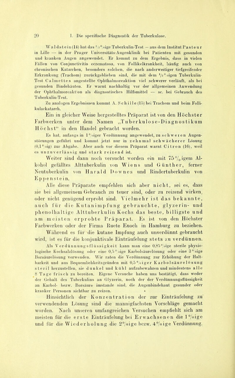 Wal eiste in (14) hat das ^ '2°/oige Tuberkulin-Test — aus dem Institut Paste u r in Lille — in der Prager Uiiiversitäts-Augenklinik bei Patienten mit gesunden und kranken Augen angewendet. Er kommt zu dem Ergebnis, dass in vielen Fällen von Conjunctivitis eczematosa, von Follikelkrankheit, häufig auch von chronischen Katarrhen, besonders solchen, die nach anderweitiger tiefgreifender Erkrankung (Trachom) zuiückgeblieben sind, die mit dem '/^''/ti'gen Tuberkuün- Tost Calmettes angestellte Ophthalmoreaktion viel schwerer verläuft, als bei gesunden Bindehäuten. Er warnt nachhaltig vor der allgemeinen Anwendung der Ophthalmoreaktion als diagnostisches Hilfsmittel — sc. bei Gebrauch des Tuberkulin-Test. Zu analügen Ergebnissen kommt A. S ch i 11 e (15) bei Trachom und beim Folli- kularkatarrh. Ein in gleicher Weise hergestelltes Präparat ist von den Höchster Farbwerken unter dem Namen ,,Tuberkulo se-Diagn osti kum Höchst in den Handel gebracht worden. Es hat, anfangs in 1 /oiger Verdiinnung angewendet, zu schweren Augen- störungen geführt und kommt jetzt nur in zehnmal schwächerer Lösung (0,1 /oig) zur Abgabe. Aber auch vor diesem Präparat warnt Citren (16), weil es unzuverlässig und stark reizend ist. Weiter sind dann noch versucht worden ein mit lö^/^igem Al- kohol gefälltes Alttuberkulin von Wiens und Günther, ferner Neutuberkulin von Harald Downes und Rindertuberkulin von Eppenstein. Alle diese Präparate empfehlen sich aber nicht, sei es, dass sie bei allgemeinem Gebrauch zu teuer sind, oder zu reizend wirken, oder nicht genügend erprobt sind. Vielmehr ist das bekannte, auch für die Kutanimpfung gebrauchte, glyzerin- und phenolhaltige Alttuberkulin Kochs das beste, billigste und am meisten erprobte Präparat. Es ist von den Höchster Farbwerken oder der Firma Ruete Enoch in Hamburg zu beziehen. Während es für die kutane Impfung auch unverdünnt gebraucht wird, ist es für die konjunktivale Einträufelung stets zii verdünnen. Als Verdünnungsflüssigkeit kann man eine 0,85 7iige sterile physio- logische Kochsalzlösung oder eine 0,5 '',oige Karbolsäurelösung oder eine S^/oige Borsäurelösung verwenden. Wir raten die Verdünnung zur Erhöhung der Halt- barkeit und aus Bequemlichkeitsgründen mit 0,5°,oiger K a rb o 1 säu r e 1 ö s ung steril herzustellen, sie dunkel und kühl aufzubewahren und mindestens alle 8 Tage frisch zu bereiten. Eigene Versuche haben uns bestätigt, dass weder der Gehalt des Tuberkulins an Glyzerin, noch der der Verdünnungsflüssigkeit an Karbol- bezw. Borsäure imstande sind, die Augenbindehaut gesunder oder kranker Personen sichtbar zu reizen. • Hinsichtlich der Konzentration der zur Einträufelung zu verwendenden Lösung sind die mannigfachsten Vorschläge gemacht worden. Nach unseren umfangreichen Versuchen empfiehlt sich am meisten für die erste Einträufelung bei Erwachsenen die 1 /oige und für die Wied er h olung die 2/oige bezw. 4/oige Verdünnung.