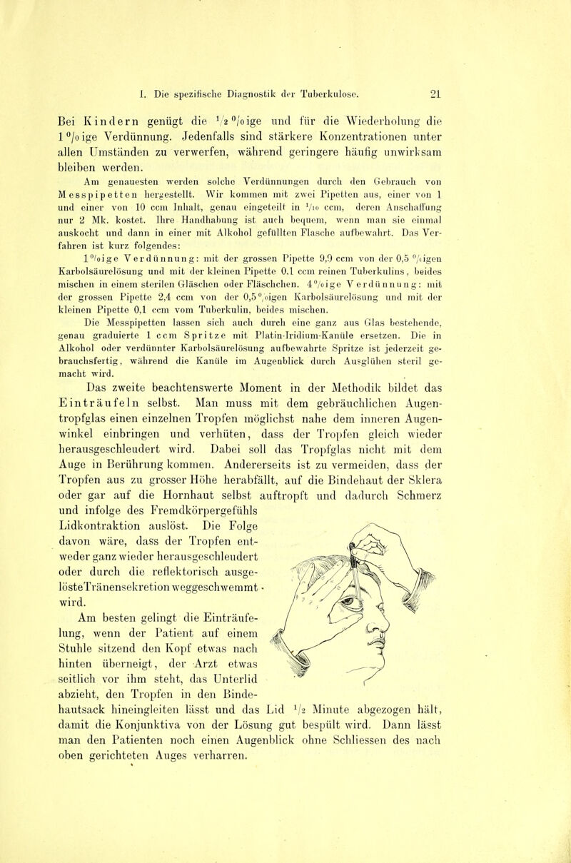 Bei Kindern genügt die ^/a'^/oige und für die Wiederholung die l°/oige Verdünnung. Jedenfalls sind stärkere Konzentrationen unter allen Umständen zu verwerfen, während geringere häufig unwirksam bleiben werden. Am genauesten werden solche Verdünnuiigen durch den Gebrauch von Messpipetten hergestellt. Wir kommen mit zwei Pipetten aus, einer von 1 und einer von 10 ccm Inhalt, genau eingeteilt in Vio com, deren Anschaffung nur 2 Mk. kostet. Ihre Handhabung ist auch bequem, wenn man sie einmal auskocht und dann in einer mit Alkohol gefüllten Flasche aufbewahrt. Das Ver- fahren ist kurz folgendes: l^/oigc Verdünnung: mit der grossen Pipette 9,0 ccm von der 0,-5 /iigen Karbolsiiurelösung und mit der kleinen Pipette 0,1 ccm reinen Tuberkulins, beides mischen in einem sterilen Gläschen oder Fläschchen. 4''/oige Verdünnung: mit der grossen Pipette 2,4 ccm von der 0,5'',{iigen Karbolsiiurelösung und mit der kleinen Pipette 0,1 ccm vom Tuberkulin, beides mischen. Die Messpipetten lassen sich auch durch eine ganz aus Glas bestehende, genau graduierte 1 ccm Spritze mit Platin-Iridium-Kanüle ersetzen. Die in Alkohol oder verdünnter Karbolsäurelösung aufbewahrte Spritze ist jederzeit ge- brauchsfertig, während die Kanüle im Augenblick durch Au?glühcn steril ge- macht wird. Das zweite beachtenswerte Moment in der Methodik bildet das Einträufeln selbst. Man muss mit dem gebräuchlichen Augen- tropfglas einen einzelnen Tropfen möglichst nahe dem inneren Augen- winkel einbringen und verhüten, dass der Tropfen gleich wieder herausgeschleudert wird. Dabei soll das Tropfglas nicht mit dem Auge in Berührung kommen. Andererseits ist zu vermeiden, dass der Tropfen aus zu grosser Höhe herabfällt, auf die Bindehaut der Sklera oder gar auf die Hornhaut selbst auftropft und dadurch Schmerz und infolge des Fremdkörpergefühls Lidkontraktion auslöst. Die Folge davon wäre, dass der Tropfen ent- weder ganz wieder herausgeschleudert oder durch die reflektorisch ausge- lösteTränensekretion weggeschwemmt - wird. Am besten gelingt die Einträufe- lung, wenn der Patient auf einem Stuhle sitzend den Kopf etwas nach hinten übei'neigt, der Arzt etwas seitlich vor ihm steht, das Unterlid abzieht, den Tropfen in den Binde- hautsack hineingleiten lässt und das Lid V2 Minute abgezogen hält, damit die Konjunktiva von der Lösung gut bespült wird. Dann lässt man den Patienten noch einen Augenblick ohne Schliessen des nach oben gerichteten Auges verharren.