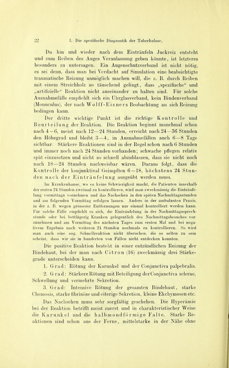 Da hin und wieder nach dem Einträufeln Juckreiz entsteht und zum Reiben des Auges Veranlassung geben könnte, ist letzteres besonders zu untersagen. Ein Augenschutzverband ist nicht nötig, es sei denn, dass man bei Verdacht auf Simulation eine beabsichtigte traumatische Reizung unmöglich machen will, die z. B. durch Reiben mit einem Streichholz so täuschend gelingt, dass „spezifische und „artifizielle Reaktion nicht auseinander zu halten sind. Für solche Ausnahmefälle empfiehlt sich ein Uhrglasverband, kein Bindenverband (Monuculus), der nach Wo!ff-Eisners Beobachtung an sich Reizung bedingen kann. Der dritte wichtige Punkt ist die richtige Kontrolle und Beurteilung der Reaktion. Die Reaktion beginnt manchmal schon nach 4 — 6, meist nach 12—24 Stunden, erreicht nach 24—36 Stunden den Höhegrad und bleibt 3—4, in Ausnahmefällen auch 6—8 Tage sichtbar. Stärkere Reaktionen sind in der Regel schon nach 6 Stunden und immer noch nach 24 Stunden vorhanden; schwache pflegen relativ spät einzusetzen und nicht so schnell abzublassen, dass sie nicht noch nach 18—24 Stunden nachweisbar wären. Daraus folgt, dass die Kontrolle der konjunktival Geimpften 6 — 18, höchstens 24 Stun- den nach der Einträufelung ausgeübt werden muss. Im Krankenhausc, wo es keine Schwierigkeit; macht, die Patienten innerhalb der ersten 24 Stunden zweimal zu kontrollieren, wird man zweckmässig die Einträufe- lung vormittags vornehmen und das Nachsehen in den S2>äten Nachmittagsstunden und am folgenden Vormittag erfolgen lassen. Anders in der ambulanten Praxis, in der z. B. wegen grösserer Entfernungen nur einmal kontrolliert werden kann. Für solche Fälle empfiehlt es sich, die Einträufelung in der Nachmittagssprech- stunde oder bei bettlägerig Kranken gelegentlich des Nacbmittagsbesuches vor- zunehmen und am Vormittag des nächsten Tages zum ersten Mal und bei nega- tivem Ergebnis nach weiteren 24 Stunden nochmals zu konirollieren. So wird man auch eine sog. Schnellreaktion nicht übersehen, die so selten zu sein scheint, dass wir sie in hunderten von Fällen nicht entdecken konnten. Die positive Reaktion besteht in einer entzündlichen Reizung der Bindehaut, bei der man nach Citren (16) zweckmässig drei Stärke- grade unterscheiden kann. 1. Grad: Rötung der Karunkel und der Conjunctiva palpebralis. 2. Grad: Stärkere Rötung mit Beteiligung der Conjunctiva sclerae, Schwellung und vermehrte Sekretion. 3. Grad: Intensive Rötung der gesamten Bindehaut, starke Chemosis, starke fibrinöse und eiterige Sekretion, kleine Ekchymosen etc. Das Nachsehen muss sehr sorgfältig geschehen. Die Hyperämie bei der Reaktion betrifft meist zuerst und in charakteristischer Weise die Karunkel und die halbmondförmige Falte. Starke Re- aktionen sind schon aus der Ferne, mittelstarke in der Nähe ohne