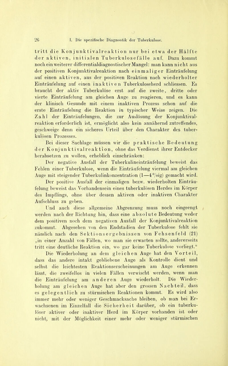 tritt die Konjunktivaireaktion nur bei etwa der Hälfte der aktiven, initialen Tuberkulosefälle auf. Dazu kommt noch ein weiterer dift'erentialdiagnostischer Mangel: man kann nicht aus der positiven Konjunktivaireaktion nach einmaliger Einträufelung auf einen aktiven, aus der positiven Reaktion nach wiederholter Einträufelung auf einen inaktiven Tuberkuloseherd schliessen. Es braucht der aktiv Tuberkulöse erst auf die zweite, dritte oder vierte Einträufelung am gleichen Auge zu reagieren, und es kann der klinisch Gesunde mit einem inaktiven Prozess schon auf die erste Einträufelung die Reaktion in typischer Weise zeigen. Die Zahl der Einträufelungen, die zur Auslösung der Konjunktivai- reaktion erforderlich ist, ermöglicht also kein annähernd zutreffendes, geschweige denn ein sicheres Urteil über den Charakter des tuber- kulösen Prozesses. Bei dieser Sachlage müssen wir die praktische Bedeutung der Konjunktivaireaktion, ohne das Verdienst ihrer Entdecker herabsetzen zu wollen, erheblich einschränken: Der negative Ausfall der Tuberkulineinträufelung beweist das Fehlen einer Tuberkulose, wenn die Einträufelung viermal am gleichen Auge mit steigender Tuberkulinkonzentration (1—4°/oig) gemacht wird. Der positive Ausfall der einmaligen bezvv. wiederholten Einträu- felung beweist das Vorhandensein eines tuberkulösen Herdes im Körper des Impflings, ohne über dessen aktiven oder inaktiven Charakter Aufschluss zu geben. Und auch diese allgemeine Abgrenzung muss noch eingeengt werden nach der Richtung hin, dass eine absolute Bedeutung weder dem positiven noch dem negativen Ausfall der Konjunktivaireaktion zukommt. Abgesehen von den Endstadien der Tuberkulose fehlt sie nämlich nach den Sektionsergebnissen von Fehsenfeid (21) „in einer Anzahl von Fällen, wo man sie erwarten sollte, andererseits tritt eine deutliche Reaktion ein, wo gar keine Tuberkulose vorliegt. Die Wiederholung an dem gleichen Auge hat den Vorteil, dass das andere intakt gebliebene Auge als Kontrolle dient und selbst die leichtesten Reaktionserscheinungen am Auge erkennen lässt, die zweifellos in vielen Fällen verwischt werden, wenn man die Einträufelung am anderen Auge wiederholt. Die Wieder- holung am gleichen Auge hat aber den grossen Nachteil, dass es gelegentlich zu stürmischen Reaktionen kommt. Es wird also immer mehr oder weniger Geschmacksache bleiben, ob man bei Er- wachsenen im Einzelfall die Sicherheit darüber, ob ein tuberku- löser aktiver oder inaktiver Herd im Körper vorhanden ist oder nicht, mit der Möglichkeit einer mehr oder weniger stürmischen