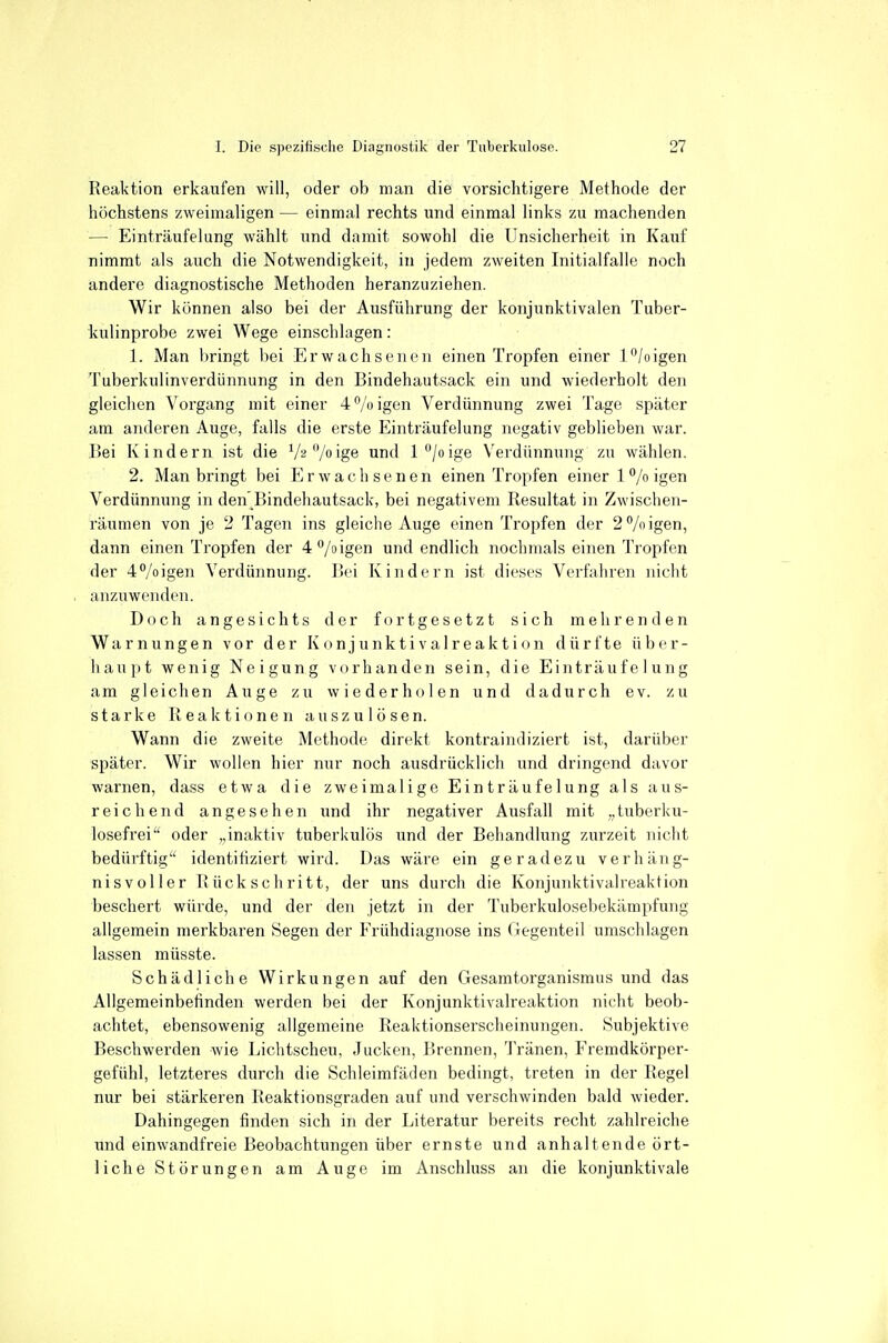 Reaktion erkaufen will, oder ob man die vorsichtigere Methode der höchstens zweimaligen — einmal rechts und einmal links zu machenden — Einträufelung wählt und damit sowohl die Unsicherheit in Kauf nimmt als auch die Notwendigkeit, in jedem zweiten Initialfalle noch andere diagnostische Methoden heranzuziehen. Wir können also bei der Ausführung der konjunktivalen Tuber- kulinprobe zwei Wege einschlagen: 1. Man bringt bei Erwachsenen einen Tropfen einer l^'/oigen Tuberkulinverdünnung in den Bindehautsack ein und wiederholt den gleichen Vorgang mit einer 4% igen Verdünnung zwei Tage später am anderen Auge, falls die erste Einträufelung negativ geblieben war. Bei Kindern ist die V2/oig6 und l/oige Verdünnung zu wählen. 2. Man bringt bei Erwachsenen einen Tropfen einer l*'/oigen Verdünnung in den'Bindehautsack, bei negativem Resultat in Zwischen- räumen von je 2 Tagen ins gleiche Auge einen Tropfen der 2% igen, dann einen Tropfen der 4°/oigen und endlich nochmals einen Tropfen der 4°/oigen Verdünnung. Bei Kindern ist dieses Verfahren nicht anzuwenden. Doch angesichts der fortgesetzt sich mehrenden Warnungen vor der K o n j u nk ti v al r e ak t i on dürfte über- haupt wenig Neigung vorhanden sein, die Einträufelung am gleichen Auge zu wiederholen und dadurch ev. zu starke Reaktionen auszulösen. Wann die zweite Methode direkt kontraindiziert ist, darüber später. Wir wollen hier nur noch ausdrücklich und dringend davor warnen, dass etwa die zweimalige Einträufelung als aus- reichend angesehen und ihr negativer Ausfall mit „tuberku- losefrei oder „inaktiv tuberkulös und der Behandlung zurzeit nicht bedürftig identifiziert wird. Das wäre ein geradezu verhäng- nisvoller Rückschritt, der uns durch die Konjunktivaireaktion beschert würde, und der den jetzt in der Tuberkulosebekämpfung allgemein merkbaren Segen der Frühdiagnose ins ( iegenteil umschlagen lassen müsste. Schädliche Wirkungen auf den Gesamtorganismus und das Allgemeinbetinden werden bei der Konjunktivaireaktion nicht beob- achtet, ebensowenig allgemeine Reaktionserscheinungen. Subjektive Beschwerden wie Lichtscheu, Jucken, Brennen, Tränen, Fremdkörper- gefühl, letzteres durch die Schleimfäden bedingt, treten in der Regel nur bei stärkeren Reaktionsgraden auf und verschwinden bald wieder. Dahingegen finden sich in der Literatur bereits recht zahlreiche inid einwandfreie Beobachtungen über ernste und anhaltende ört- liche Störungen am Auge im Anschluss an die konjunktivale