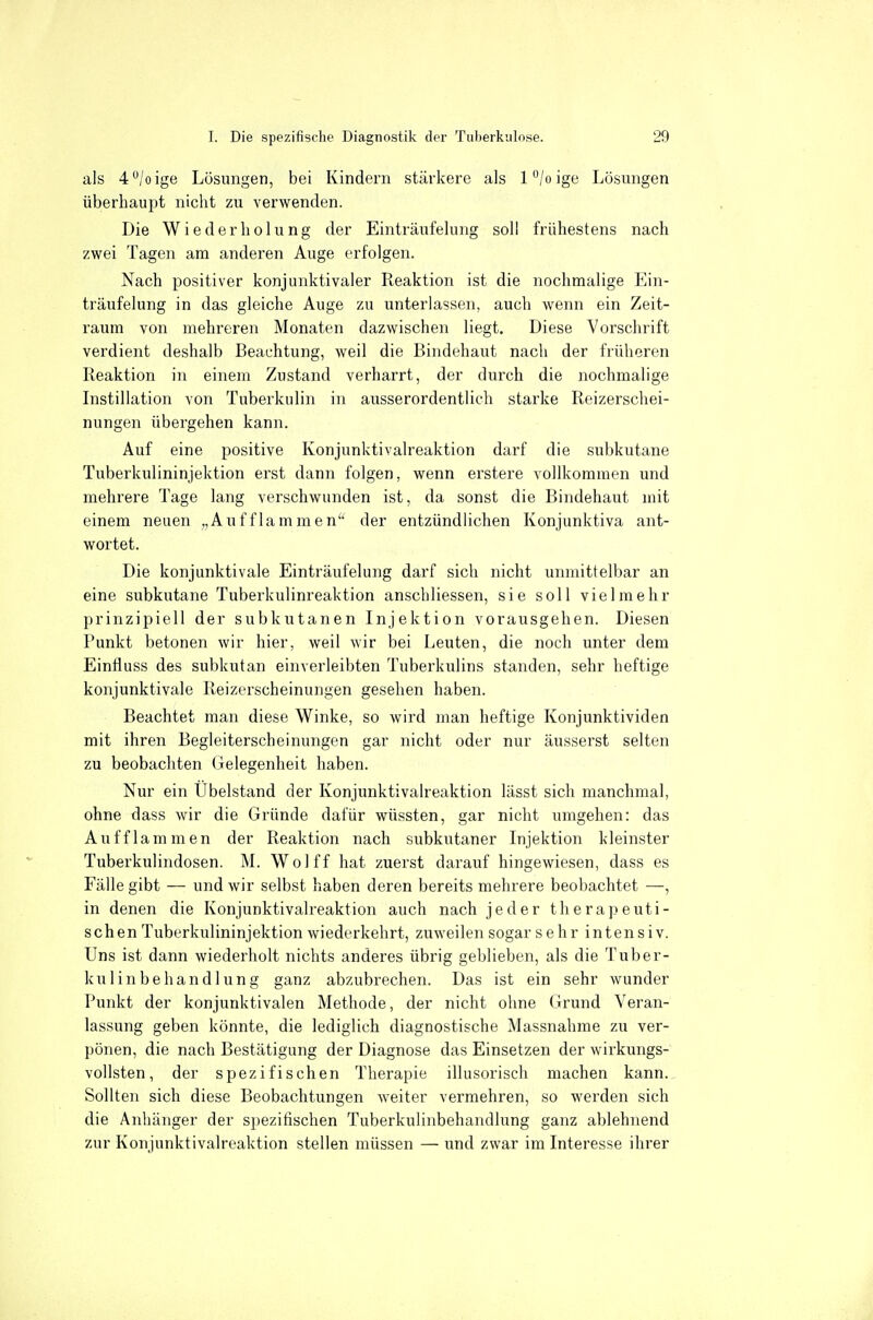 als 4/oige Lösungen, bei Kindern stäiicere als 1 °/o ige Lösungen überhaupt nicht zu verwenden. Die Wiederholung der Einträufelung soll frühestens nach zwei Tagen am anderen Auge erfolgen. Nach positiver konjunktivaler Reaktion ist die nochmalige Ein- träufelung in das gleiche Auge zu unterlassen, auch wenn ein Zeit- raum von mehreren Monaten dazwischen liegt. Diese Vorschrift verdient deshalb Beachtung, weil die Bindehaut nach der früheren Reaktion in einem Zustand verharrt, der durch die nochmalige Instillation von Tuberkulin in ausserordentlich starke Reizerschei- nungen übergehen kann. Auf eine positive Konjunktivaireaktion darf die subkutane Tuberkulininjektion erst dann folgen, wenn erstere vollkommen und mehrere Tage lang verschwunden ist, da sonst die Bindehaut mit einem neuen „Aufflammen der entzündlichen Konjunktiva ant- wortet. Die konjunktivale Einträufelung darf sich nicht unmittelbar an eine subkutane Tuberkulinreaktion anschliessen, sie soll vielmehr prinzipiell der subkutanen Injektion vorausgehen. Diesen Punkt betonen wir hier, weil wir bei Leuten, die noch unter dem Eintiuss des subkutan einverleibten Tuberkulins standen, sehr heftige konjunktivale Reizerscheinungen gesehen haben. Beachtet man diese Winke, so wird man heftige Konjunktividen mit ihren Begleiterscheinungen gar nicht oder nur äusserst selten zu beobachten Gelegenheit haben. Nur ein Übelstand der Konjunktivaireaktion lässt sich manchmal, ohne dass wir die Gründe dafür wüssten, gar nicht umgehen: das Aufflammen der Reaktion nach subkutaner Injektion kleinster Tuberkulindosen. M. Wo! ff hat zuerst darauf hingewiesen, dass es Fälle gibt — und wir selbst haben deren bereits mehrere beobachtet —, in denen die Konjunktivaireaktion auch nach jeder therapeuti- schen Tuberkulininjektion wiederkehrt, zuweilen sogar sehr intensiv. Uns ist dann wiederholt nichts anderes übrig geblieben, als die Tuber- kulin behau d hing ganz abzubrechen. Das ist ein sehr wunder Punkt der konjunktivalen Methode, der nicht ohne Grund Veran- lassung geben könnte, die lediglich diagnostische Massnahme zu ver- pönen, die nach Bestätigung der Diagnose das Einsetzen der wirkungs- vollsten , der spezifischen Therapie illusorisch machen kann. Sollten sich diese Beobachtungen weiter vermehren, so werden sich die Anhänger der spezifischen Tuberkulinbehandlung ganz ablehnend zur Konjunktivaireaktion stellen müssen — und zwar im Interesse ihrer