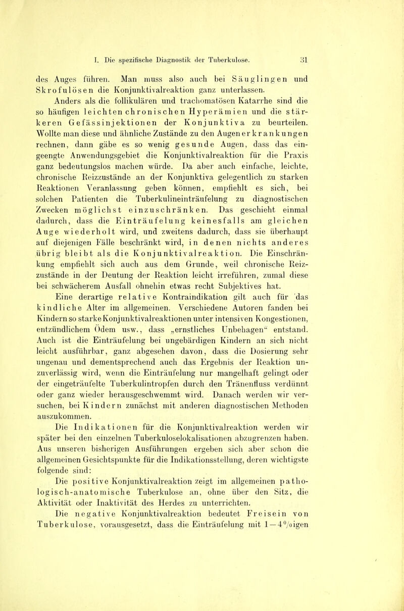 des Auges führen. Man inuss also auch bei Säuglingen und Skrofulösen die Konjunktivaireaktion ganz unterlassen. Anders als die follikulären und trachomatösen Katarrhe sind die so häufigen leichten chronischen Hyperämien und die stär- keren Gefässinj ektionen der Konjunktiva zu beurteilen. Wollte man diese und ähnliche Zustände zu den Augen er krank ungen rechnen, dann gäbe es so wenig gesunde Augen, dass das ein- geengte Anwendungsgebiet die Konjunktivaireaktion für die Praxis ganz bedeutungslos machen würde. Da aber auch einfache, leichte, chronische Reizzustände an der Konjunktiva gelegentlich zu starken Reaktionen Veranlassung geben können, empfiehlt es sich, bei solchen Patienten die Tuberkulineinträufelung zu diagnostischen Zwecken möglichst einzuschränken. Das geschieht einmal dadurch, dass die Einträufeiung keinesfalls am gleichen Auge wiederholt wird, und zweitens dadurch, dass sie überhaupt auf diejenigen Fälle beschränkt wird, in denen nichts anderes übrig bleibt als die K o n j u nkt i v al rea k t i on. Die Einschrän- kung empfiehlt sich auch aus dem Grunde, weil chronische Reiz- zustände in der Deutung der Reaktion leicht irreführen, zumal diese bei schwächerem Ausfall ohnehin etwas recht Subjektives hat. Eine derartige relative Kontraindikation gilt auch für das kindliche Alter im allgemeinen. Verschiedene Autoren fanden bei Kindern so starke Konjunktivaireaktionen unter intensiven Kongestionen, entzündlichem Odem usw., dass „ernstliches Unbehagen entstand. Auch ist die Einträufelung bei ungebärdigen Kindern an sich nicht leicht ausführbar, ganz abgesehen davon, dass die Dosierung sehr ungenau und dementsprechend auch das Ergebnis der Reaktion un- zuverlässig wird, wenn die Einträufelung nur mangelhaft gelingt oder der eingeträufelte Tuberkulintropfen durch den Tränenfluss verdünnt oder ganz wieder herausgeschwemmt wird. Danach werden wir ver- suchen, bei Kindern zunächst mit anderen diagnostischen Methoden auszukommen. Die Indikationen für die Konjunktivaireaktion werden wir später bei den einzelnen Tuberkuloselokalisationen abzugrenzen haben. Aus unseren bisherigen Ausführungen ergeben sich aber schon die allgemeinen Gesichtspunkte für die Indikationsstellung, deren wichtigste folgende sind: Die positive Konjunktivaireaktion zeigt im allgemeinen patho- logisch-anatomische Tuberkulose an, ohne über den Sitz, die Aktivität oder Inaktivität des Herdes zu unterrichten. Die negative Konjunktivaireaktion bedeutet Freisein von Tuberkulose, vorausgesetzt, dass die Einträufelung mit 1 —4°/oigen