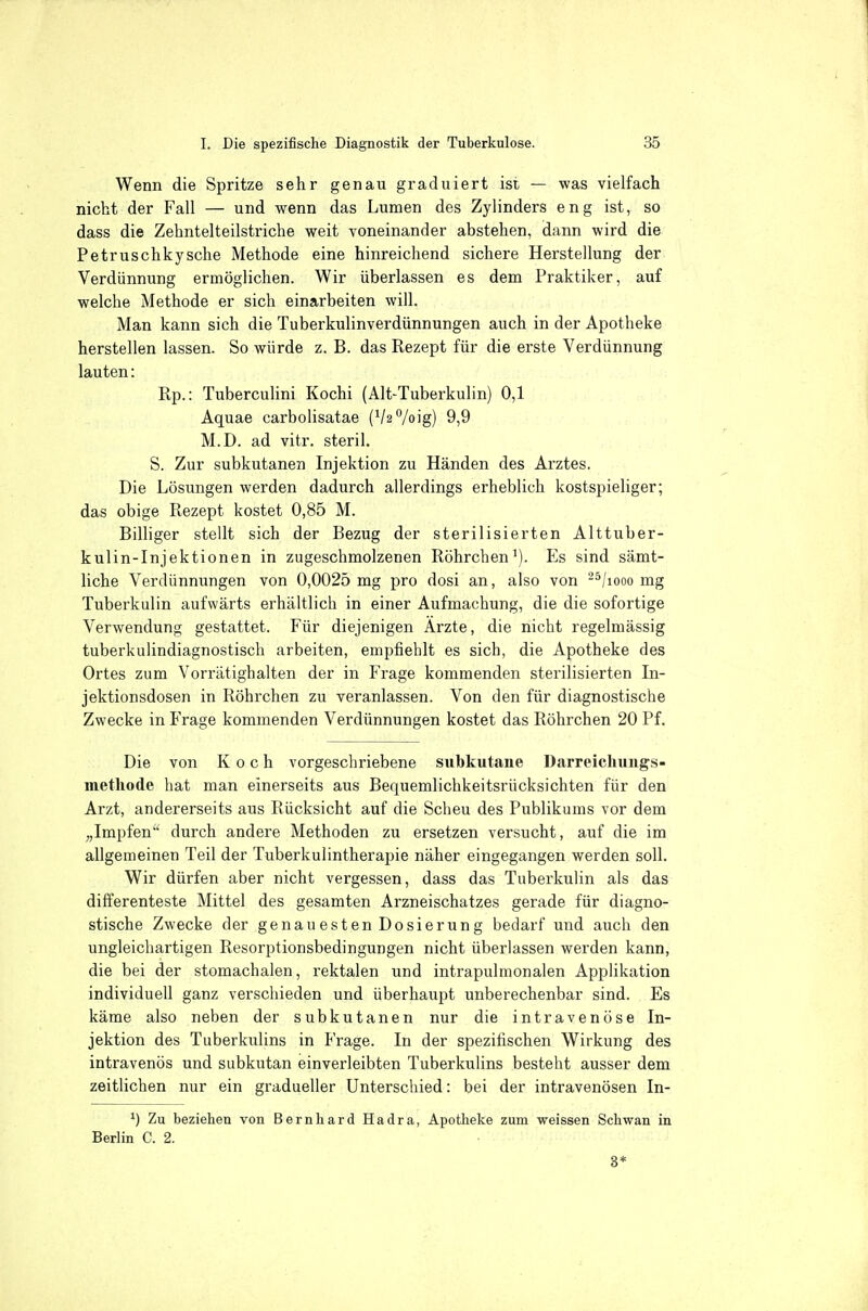 Wenn die Spritze sehr genau graduiert ist — was vielfach nicht der Fall — und wenn das Lumen des Zylinders eng ist, so dass die Zehntelteilstriche weit voneinander abstehen, dann wird die Petruschkysche Methode eine hinreichend sichere Herstellung der Verdünnung ermöglichen. Wir überlassen es dem Praktiker, auf welche Methode er sich einarbeiten will. Man kann sich die Tuberkulinverdünnungen auch in der Apotheke herstellen lassen. So würde z. B. das Rezept für die erste Verdünnung lauten: Rp.: Tuberculini Kochi (Alt-Tuberkulin) 0,1 Aquae carbolisatae (VaVoig) 9,9 M.D. ad vitr. steril. S. Zur subkutanen Injektion zu Händen des Arztes. Die Lösungen werden dadurch allerdings erheblich kostspieliger; das obige Rezept kostet 0,85 M. Billiger stellt sich der Bezug der sterilisierten Alttuber- kulin-Injektionen in zugeschmolzenen Röhrchen^). Es sind sämt- liche Verdünnungen von 0,0025 mg pro dosi an, also von -^/looo mg Tuberkulin aufwärts erhältlich in einer Aufmachung, die die sofortige Verwendung gestattet. Für diejenigen Ärzte, die nicht regelmässig tuberkulindiagnostisch arbeiten, empfiehlt es sich, die Apotheke des Ortes zum Vorrätighalten der in Frage kommenden sterilisierten In- jektionsdosen in Röhrchen zu veranlassen. Von den für diagnostische Zwecke in Frage kommenden Verdünnungen kostet das Röhrchen 20 Pf. Die von Koch vorgeschriebene subkutane Darreichiings- methode hat man einerseits aus Bequemlichkeitsrücksichten für den Arzt, andererseits aus Rücksicht auf die Scheu des Publikums vor dem „Impfen durch andere Methoden zu ersetzen versucht, auf die im allgemeinen Teil der Tuberkulintherapie näher eingegangen werden soll. Wir dürfen aber nicht vergessen, dass das Tuberkulin als das differenteste Mittel des gesamten Arzneischatzes gerade für diagno- stische Zwecke der genauesten Dosierung bedarf und auch den ungleichartigen Resorptionsbedingungen nicht überlassen werden kann, die bei der stomachalen, rektalen und intrapulmonalen Applikation individuell ganz verschieden und überhaupt unberechenbar sind. Es käme also neben der subkutanen nur die intravenöse In- jektion des Tuberkulins in Präge. In der spezifischen Wirkung des intravenös und subkutan einverleibten Tuberkulins besteht ausser dem zeitlichen nur ein gradueller Unterschied: bei der intravenösen In- ') Zu beziehen von Bernhard Hadra, Apotheke zum weissen Schwan in Berlin C. 2. 3*